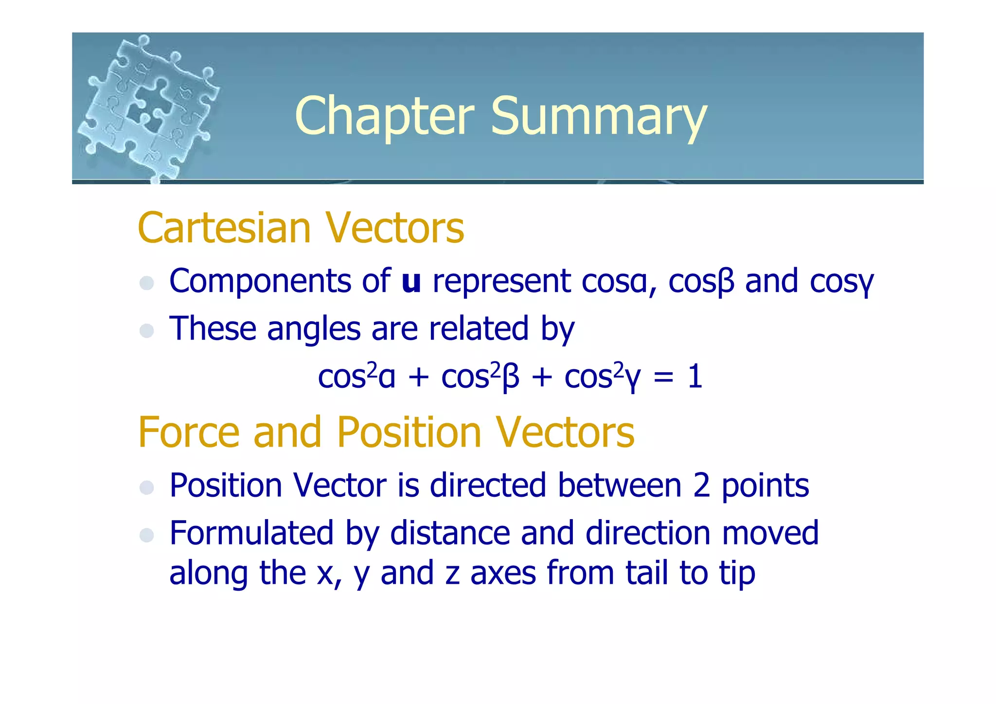 Chapter Summary

Cartesian Vectors
 Components of u represent cosα, cosβ and cosγ
 These angles are related by
          cos2α + cos2β + cos2γ = 1
Force and Position Vectors
 Position Vector is directed between 2 points
 Formulated by distance and direction moved
 along the x, y and z axes from tail to tip
 