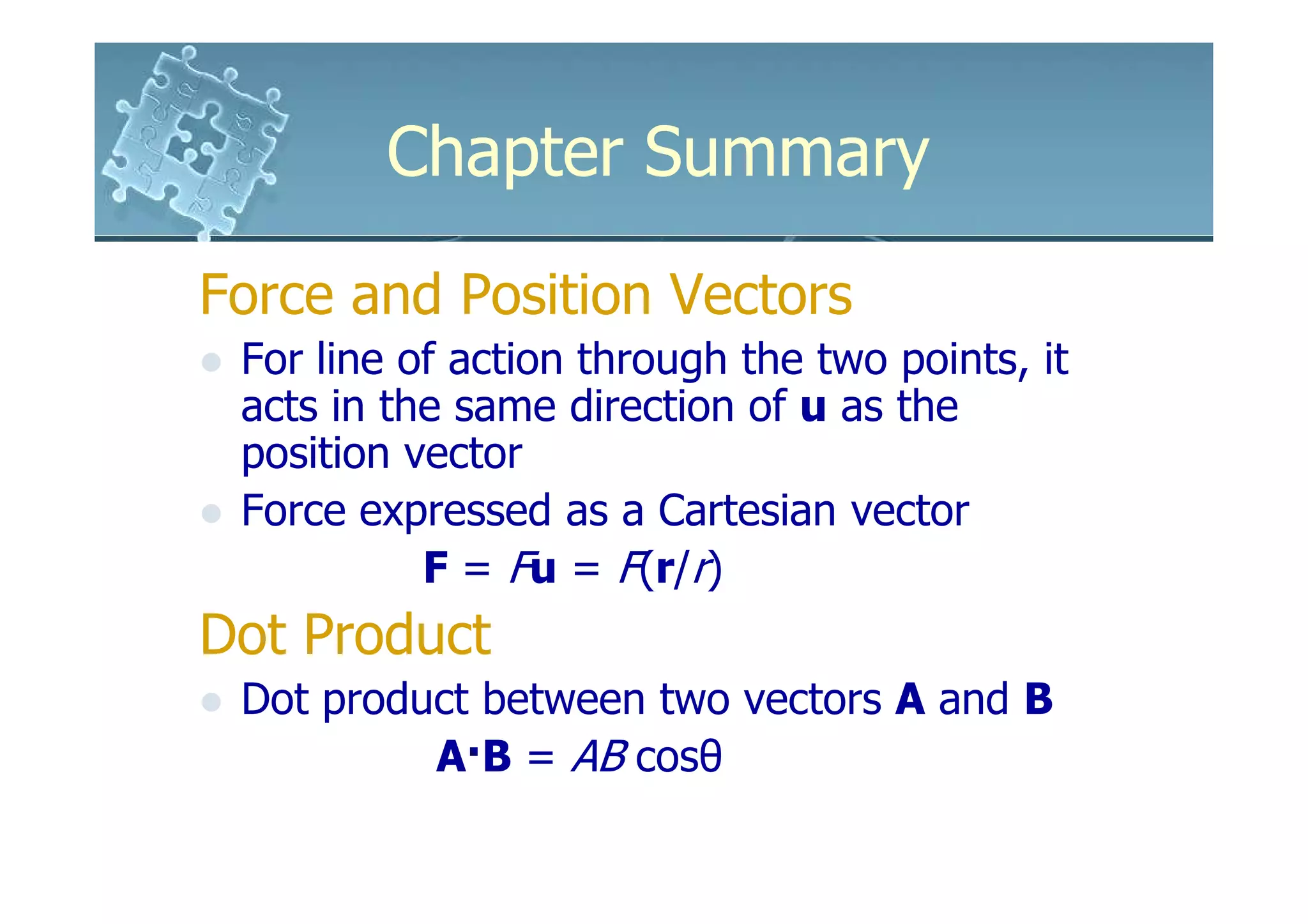 Chapter Summary

Force and Position Vectors
 For line of action through the two points, it
 acts in the same direction of u as the
 position vector
 Force expressed as a Cartesian vector
           F = Fu = F(r/r)
Dot Product
 Dot product between two vectors A and B
          A·B = AB cosθ
 