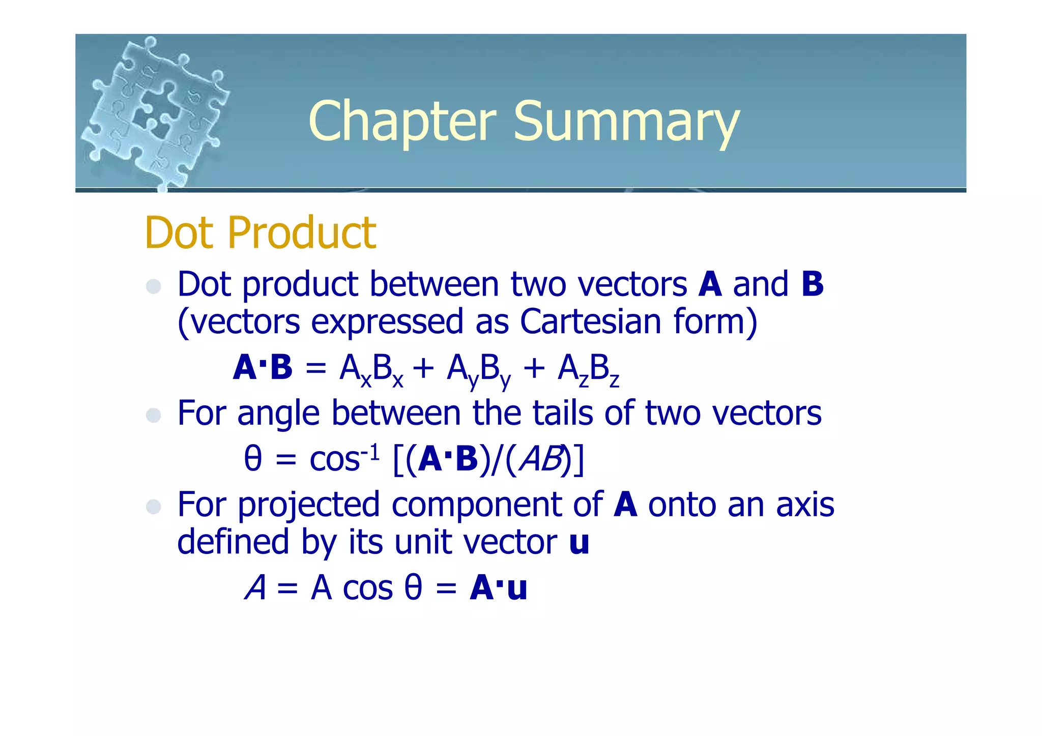 Chapter Summary
Dot Product
 Dot product between two vectors A and B
 (vectors expressed as Cartesian form)
     A·B = AxBx + AyBy + AzBz
 For angle between the tails of two vectors
      θ = cos-1 [(A·B)/(AB)]
 For projected component of A onto an axis
 defined by its unit vector u
      A = A cos θ = A·u
 
