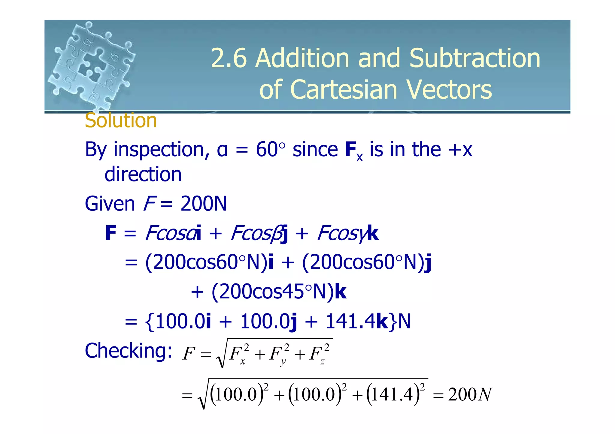 2.6 Addition and Subtraction
                   of Cartesian Vectors
Solution
By inspection, α = 60° since Fx is in the +x
  direction
Given F = 200N
  F = Fcosαi + Fcosβj + Fcosγk
    = (200cos60°N)i + (200cos60°N)j
            + (200cos45°N)k
    = {100.0i + 100.0j + 141.4k}N
Checking: F = Fx2 + Fy2 + Fz2

           =   (100.0) + (100.0) + (141.4)
                     2         2         2
                                             = 200 N
 
