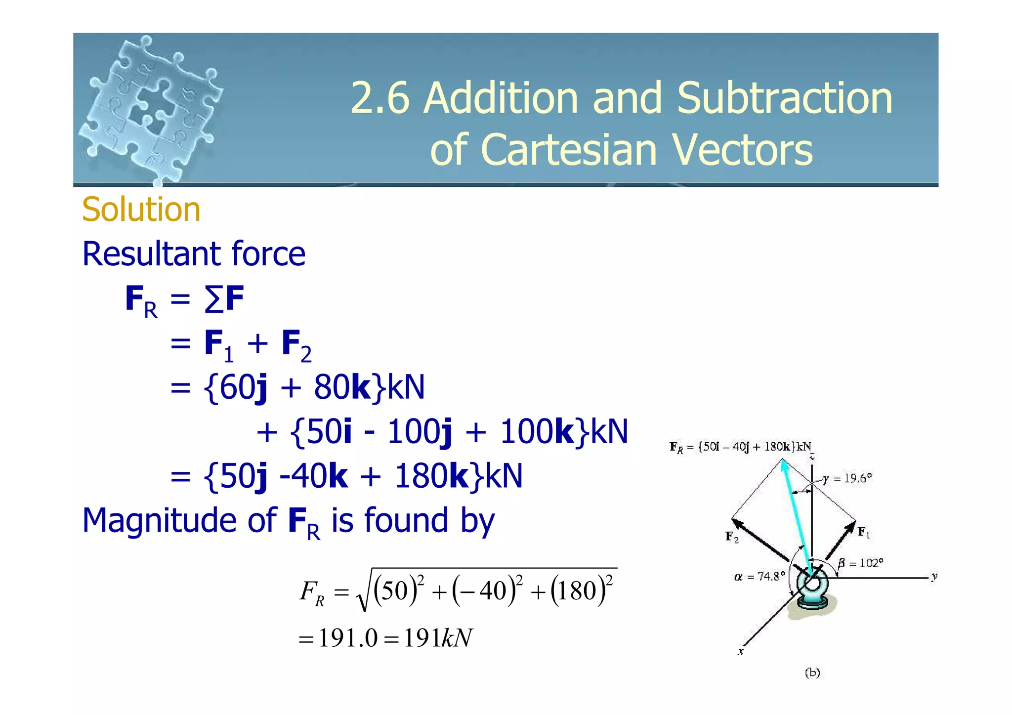 2.6 Addition and Subtraction
                        of Cartesian Vectors
Solution
Resultant force
   FR = ∑F
      = F1 + F2
      = {60j + 80k}kN
            + {50i - 100j + 100k}kN
      = {50j -40k + 180k}kN
Magnitude of FR is found by

             FR =    (50)2 + (− 40)2 + (180)2
             = 191.0 = 191kN
 