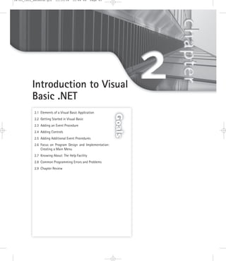 2.1 Elements of a Visual Basic Application
2.2 Getting Started in Visual Basic
2.3 Adding an Event Procedure
2.4 Adding Controls
2.5 Adding Additional Event Procedures
2.6 Focus on Program Design and Implementation:
Creating a Main Menu
2.7 Knowing About: The Help Facility
2.8 Common Programming Errors and Problems
2.9 Chapter Review
Introduction to Visual
Basic .NET
Goals
24785_CH02_BRONSON.qrk 11/10/04 12:44 PM Page 45
 