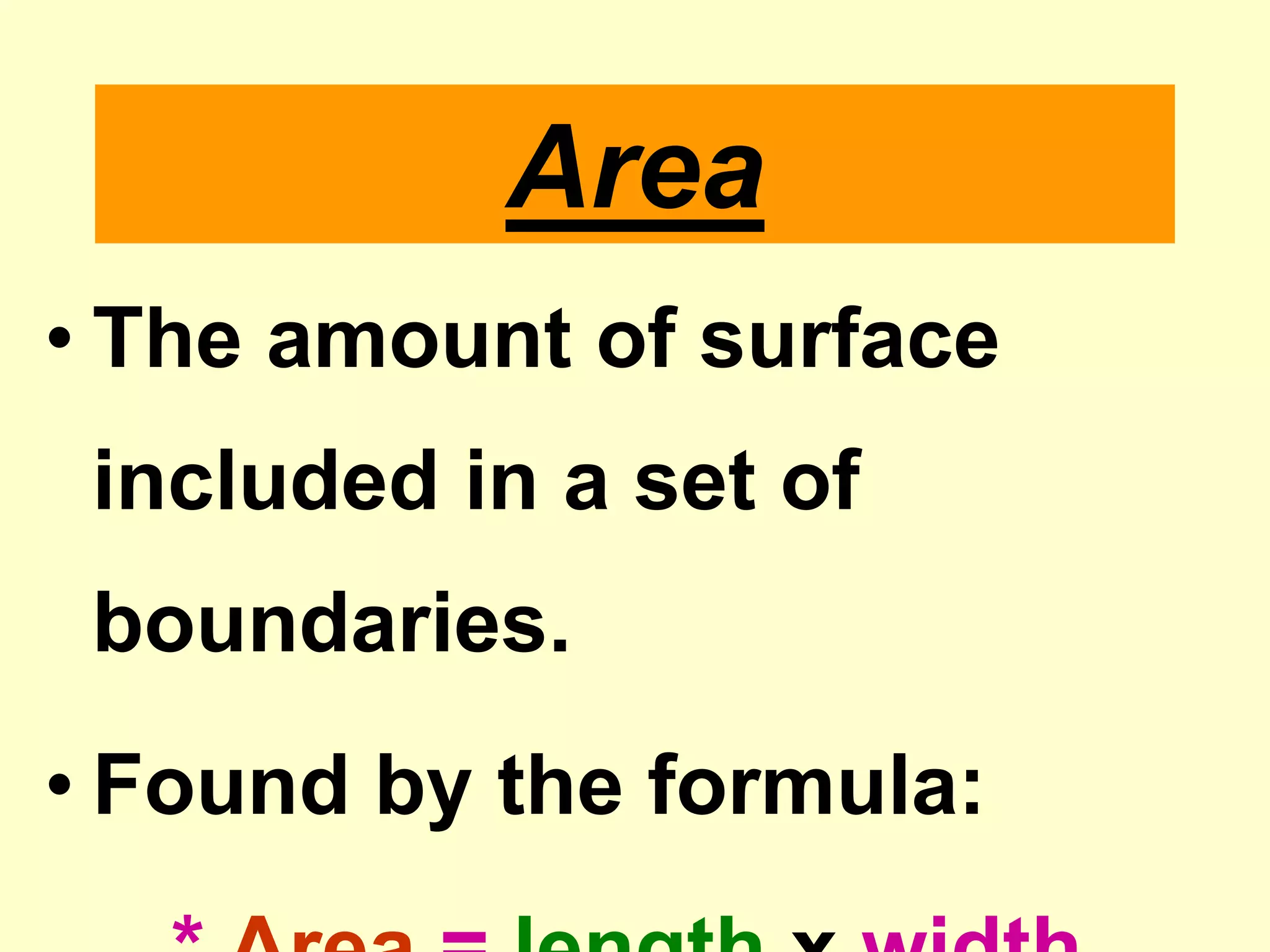 AreaThe amount of surface included in a set of boundaries.Found by the formula:* Area = lengthx width