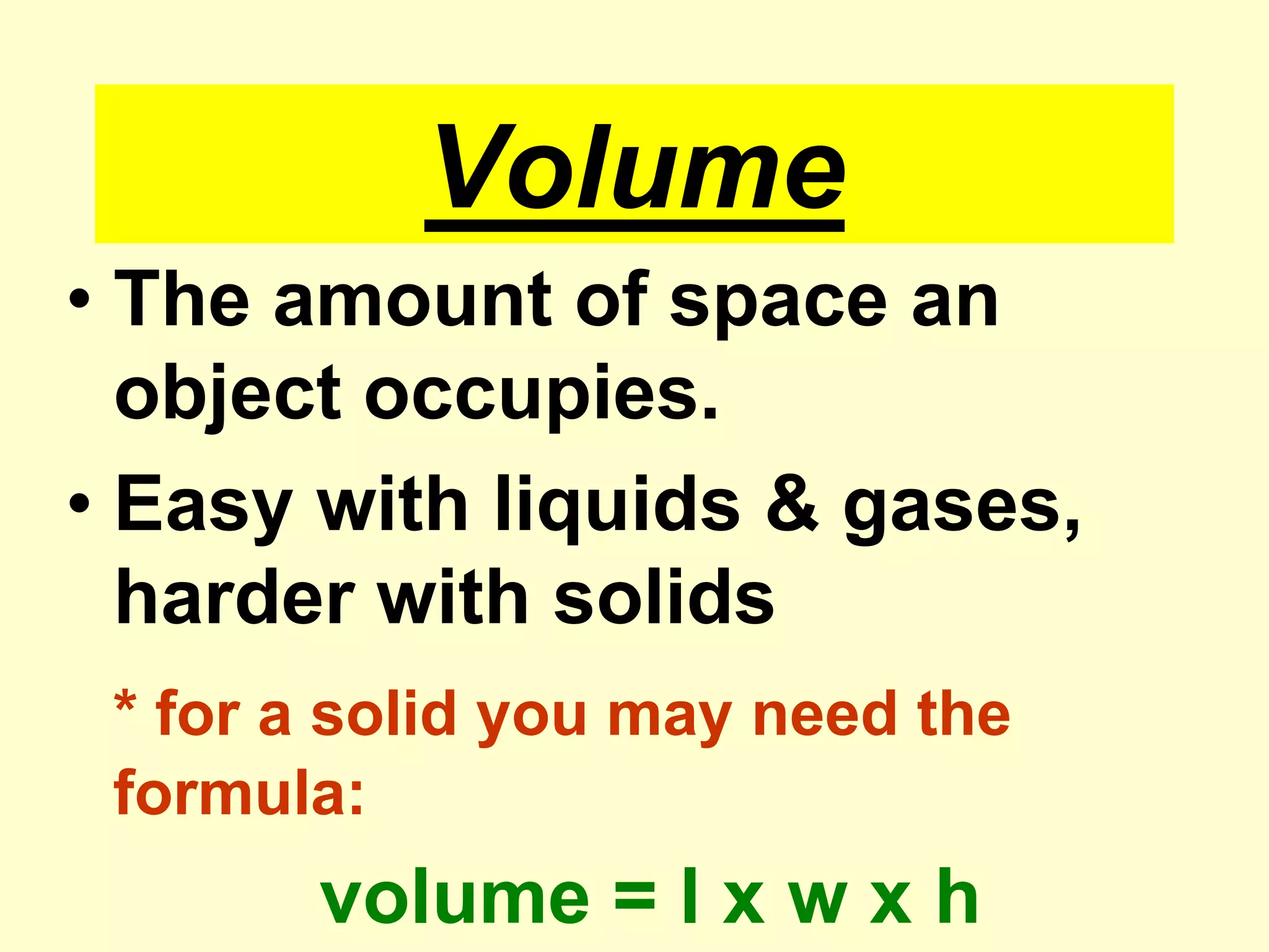 VolumeThe amount of space an object occupies.Easy with liquids & gases, harder with solids* for a solid you may need the formula:volume = l x w x h