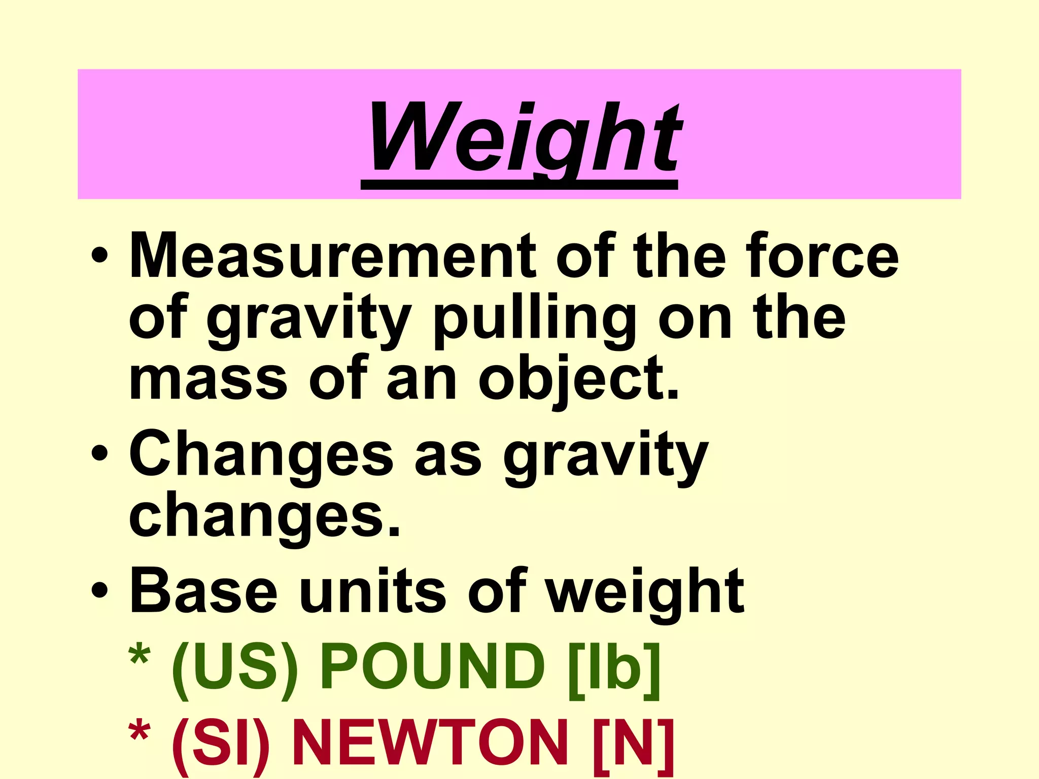WeightMeasurement of the force of gravity pulling on the mass of an object.Changes as gravity changes.Base units of weight* (US) POUND [lb]* (SI) NEWTON [N]