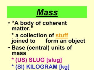 Mass“A body of coherent matter.”	* a collection of stuff joined to 	form an objectBase (central) units of mass* (US) SLUG [slug]* (SI) KILOGRAM [kg]		sometimes gram [g]