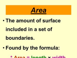 AreaThe amount of surface included in a set of boundaries.Found by the formula:* Area = lengthx width