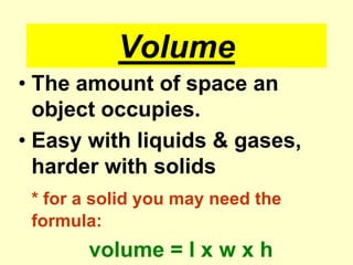 VolumeThe amount of space an object occupies.Easy with liquids & gases, harder with solids* for a solid you may need the formula:volume = l x w x h