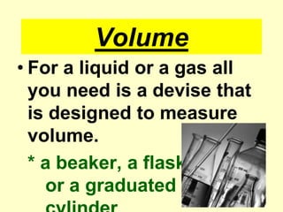VolumeFor a liquid or a gas all you need is a devise that is designed to measure volume.* a beaker, a flask				or a graduated		cylinder