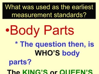 What was used as the earliest measurement standards?Body Parts		* The question then, is 			WHO’S body parts?The KING’S or QUEEN’S