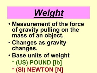 WeightMeasurement of the force of gravity pulling on the mass of an object.Changes as gravity changes.Base units of weight* (US) POUND [lb]* (SI) NEWTON [N]