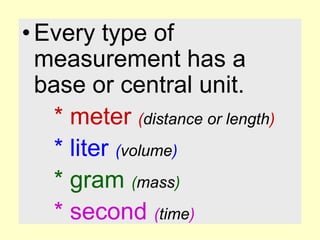 Every type of measurement has a base or central unit.* meter (distance or length)* liter (volume)* gram (mass)* second (time)