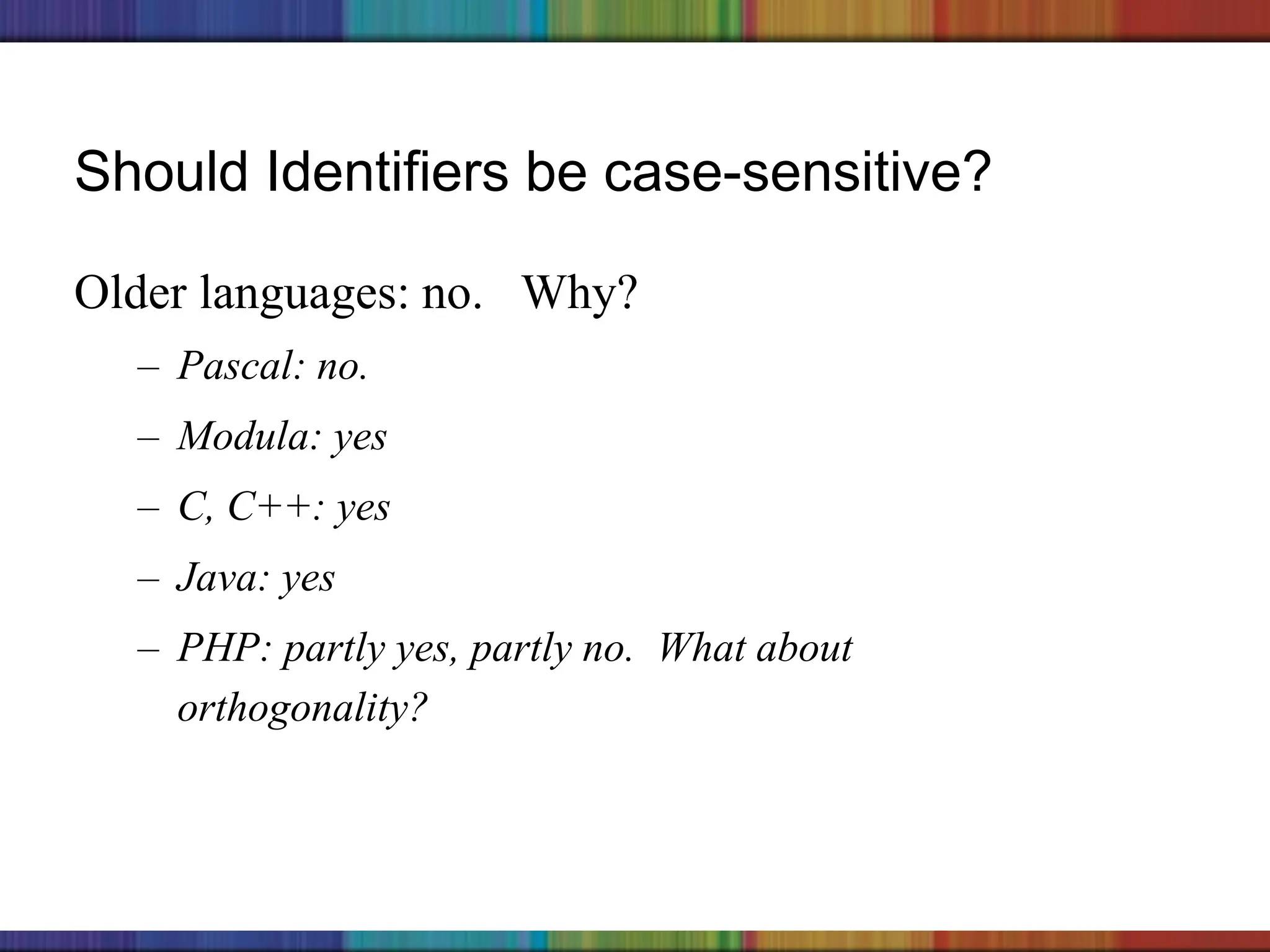 Copyright © 2006 The McGraw-Hill Companies, Inc.
Should Identifiers be case-sensitive?
Older languages: no. Why?
– Pascal: no.
– Modula: yes
– C, C++: yes
– Java: yes
– PHP: partly yes, partly no. What about
orthogonality?
 