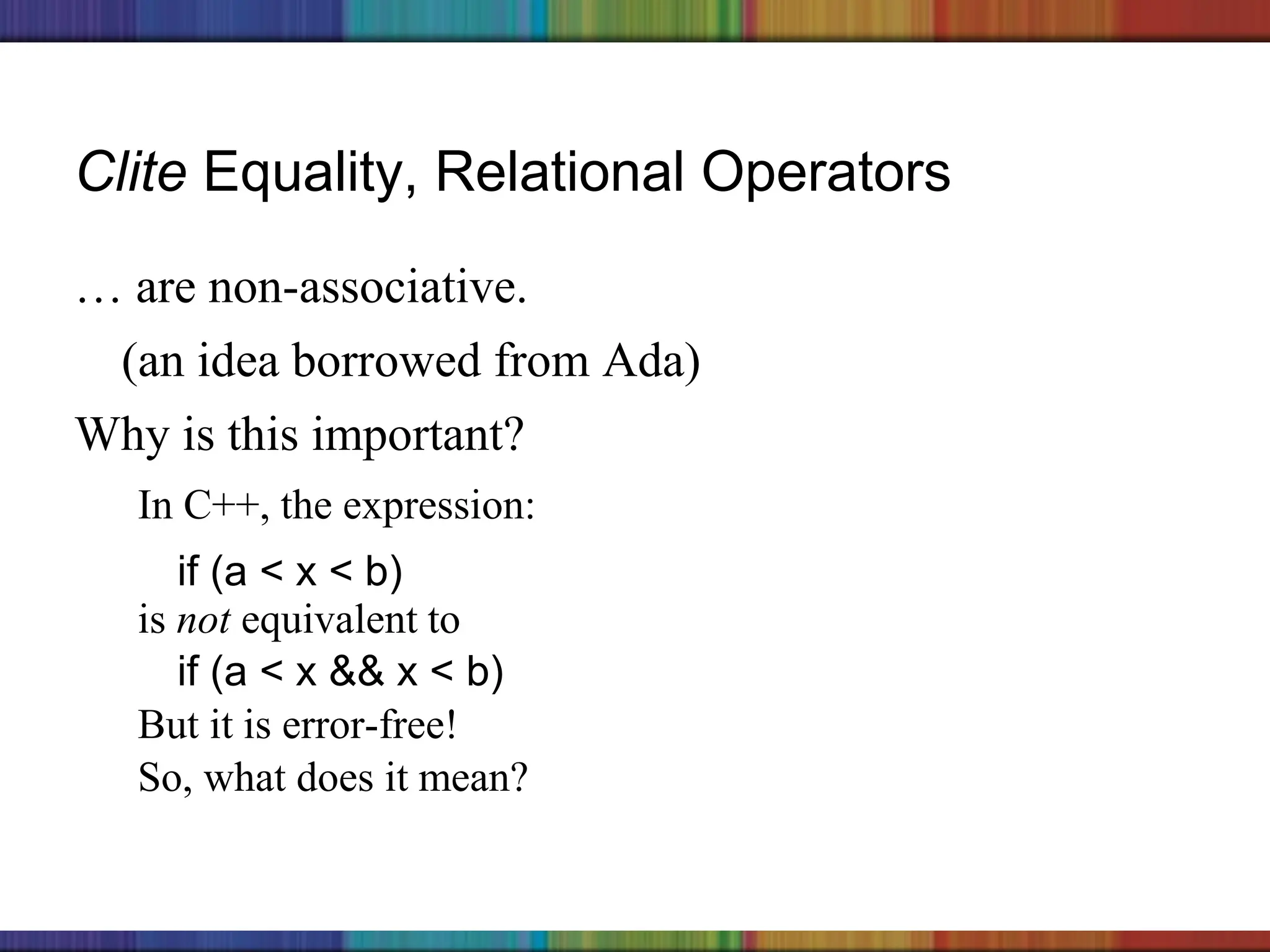 Copyright © 2006 The McGraw-Hill Companies, Inc.
Clite Equality, Relational Operators
… are non-associative.
(an idea borrowed from Ada)
Why is this important?
In C++, the expression:
if (a < x < b)
is not equivalent to
if (a < x && x < b)
But it is error-free!
So, what does it mean?
 