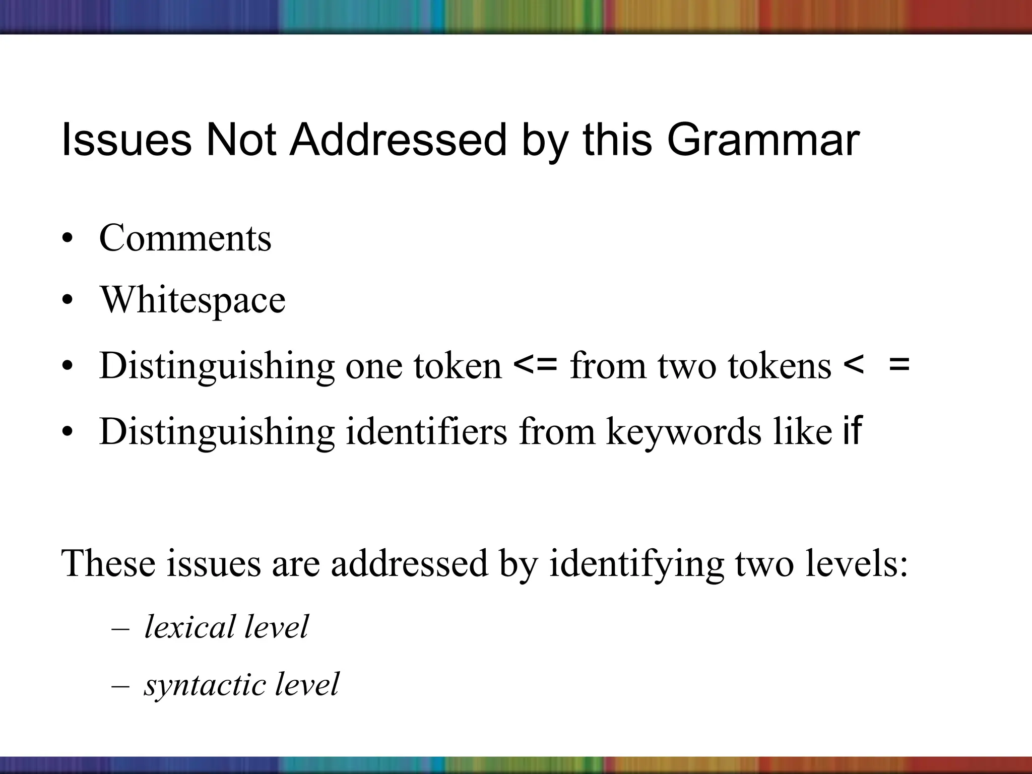 Copyright © 2006 The McGraw-Hill Companies, Inc.
Issues Not Addressed by this Grammar
• Comments
• Whitespace
• Distinguishing one token <= from two tokens < =
• Distinguishing identifiers from keywords like if
These issues are addressed by identifying two levels:
– lexical level
– syntactic level
 