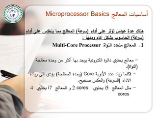 ‫المعالج‬ ‫أساسيات‬Microprocessor Basics
‫أداء‬ ‫عمى‬ ‫تؤثر‬ ‫امل‬‫و‬‫ع‬ ‫عدة‬ ‫هناك‬(‫عة‬‫سر‬)‫أداء‬ ‫عمى‬ ‫ينعكس‬ ‫مما‬ ‫المعالج‬
(‫عة‬‫سر‬)‫ومنها‬ ‫عام‬ ‫بشكل‬ ‫الحاسوب‬:
.1‫اة‬‫و‬‫الن‬ ‫متعدد‬ ‫المعالج‬Multi-Core Processor
-‫معالجة‬ ‫وحدة‬ ‫من‬ ‫أكثر‬ ‫بيا‬ ‫يوجد‬ ‫الكترونية‬ ‫ة‬‫ر‬‫دائ‬ ‫يحتوي‬ ‫معالج‬
(‫اة‬‫و‬‫الن‬.)
-‫األنوية‬ ‫عدد‬ ‫ياد‬‫ز‬ ‫فكمما‬Core(‫المعالجة‬ ‫وحدة‬)‫يادة‬‫ز‬ ‫الى‬ ‫يؤدي‬
‫االداء‬(‫عة‬‫السر‬)‫صحيح‬ ‫العكس‬‫و‬.
-‫المعالج‬ ‫مثل‬i5‫يحتوي‬2 cores‫المعالج‬ ‫و‬i7‫يحتوي‬4
cores
 