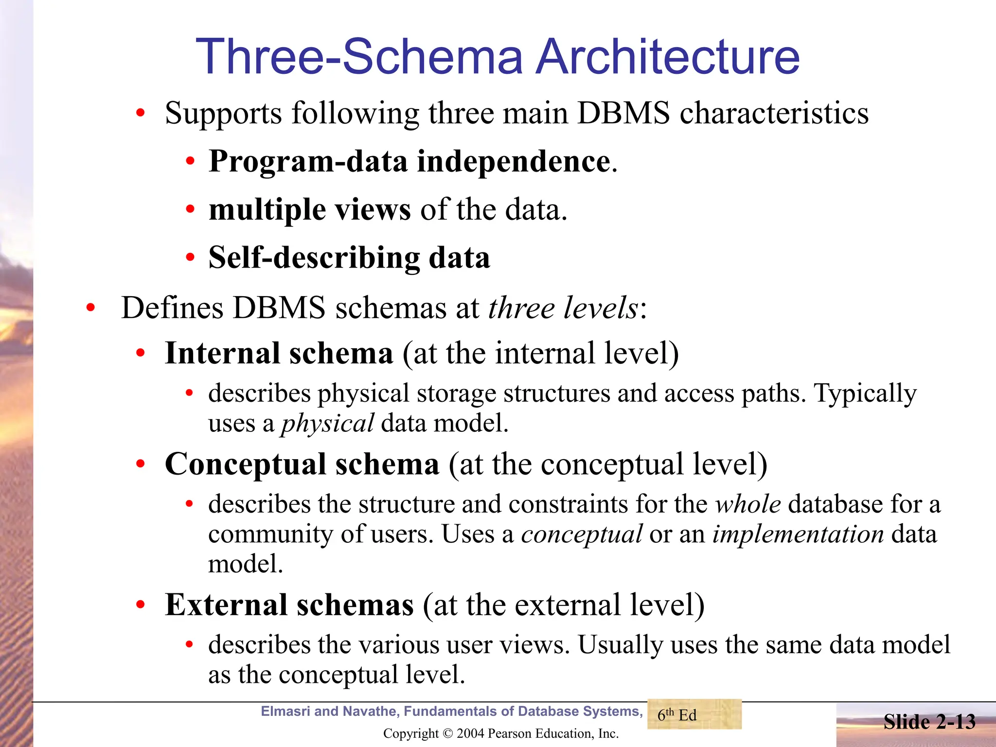 Elmasri and Navathe, Fundamentals of Database Systems, Fourth Edition Copyright © 2004 Pearson Education, Inc. Slide 2-13 Three-Schema Architecture • Supports following three main DBMS characteristics • Program-data independence. • multiple views of the data. • Self-describing data • Defines DBMS schemas at three levels: • Internal schema (at the internal level) • describes physical storage structures and access paths. Typically uses a physical data model. • Conceptual schema (at the conceptual level) • describes the structure and constraints for the whole database for a community of users. Uses a conceptual or an implementation data model. • External schemas (at the external level) • describes the various user views. Usually uses the same data model as the conceptual level. 6th Ed 