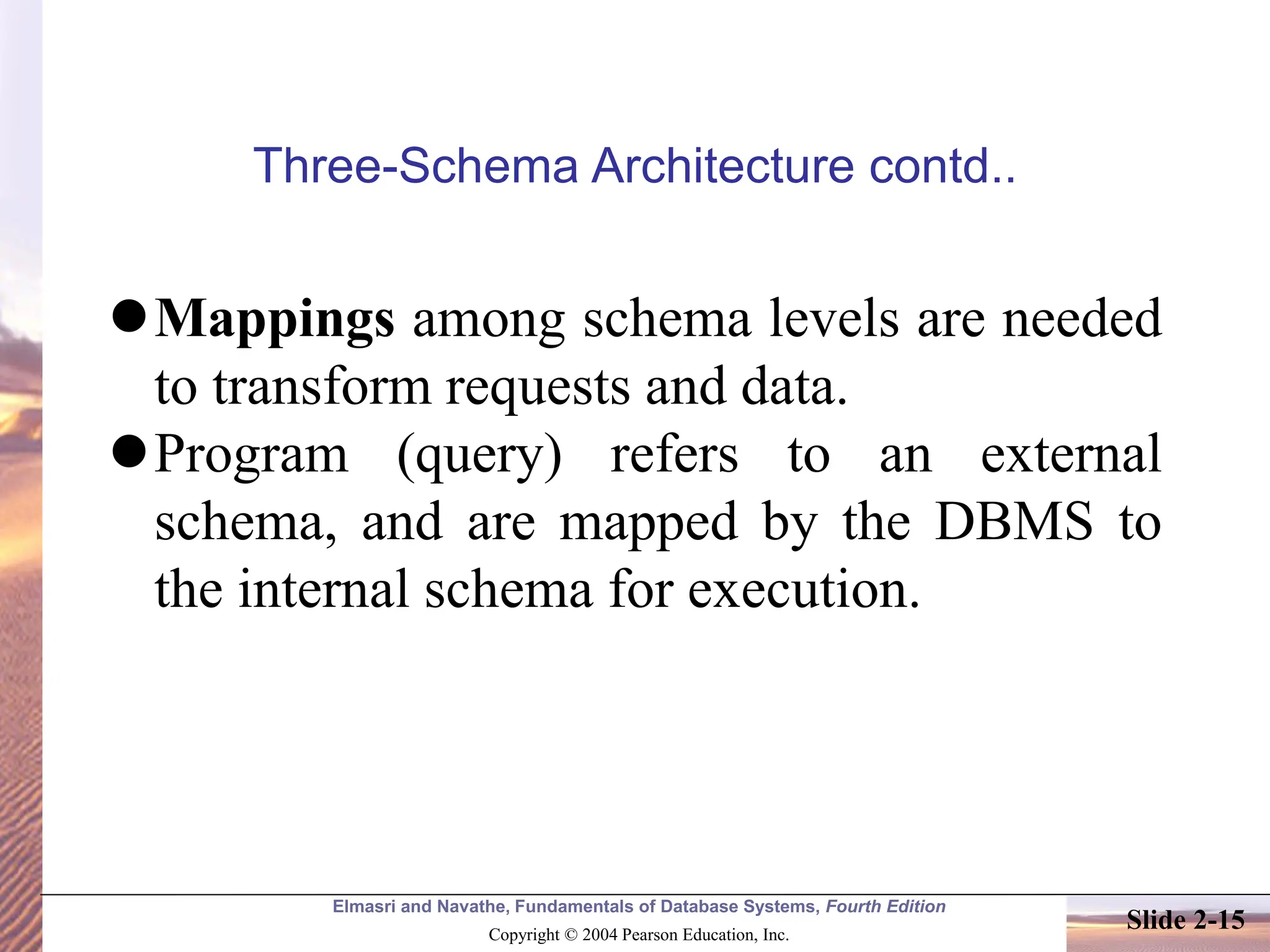 Elmasri and Navathe, Fundamentals of Database Systems, Fourth Edition Copyright © 2004 Pearson Education, Inc. Slide 2-15 Three-Schema Architecture contd.. ⚫Mappings among schema levels are needed to transform requests and data. ⚫Program (query) refers to an external schema, and are mapped by the DBMS to the internal schema for execution. 