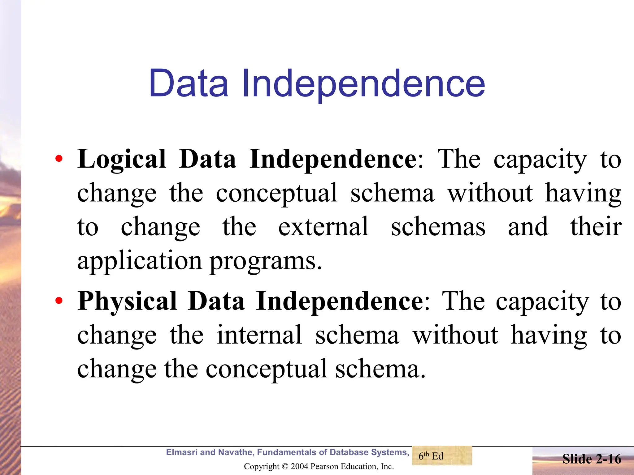 Elmasri and Navathe, Fundamentals of Database Systems, Fourth Edition Copyright © 2004 Pearson Education, Inc. Slide 2-16 Data Independence • Logical Data Independence: The capacity to change the conceptual schema without having to change the external schemas and their application programs. • Physical Data Independence: The capacity to change the internal schema without having to change the conceptual schema. 6th Ed 