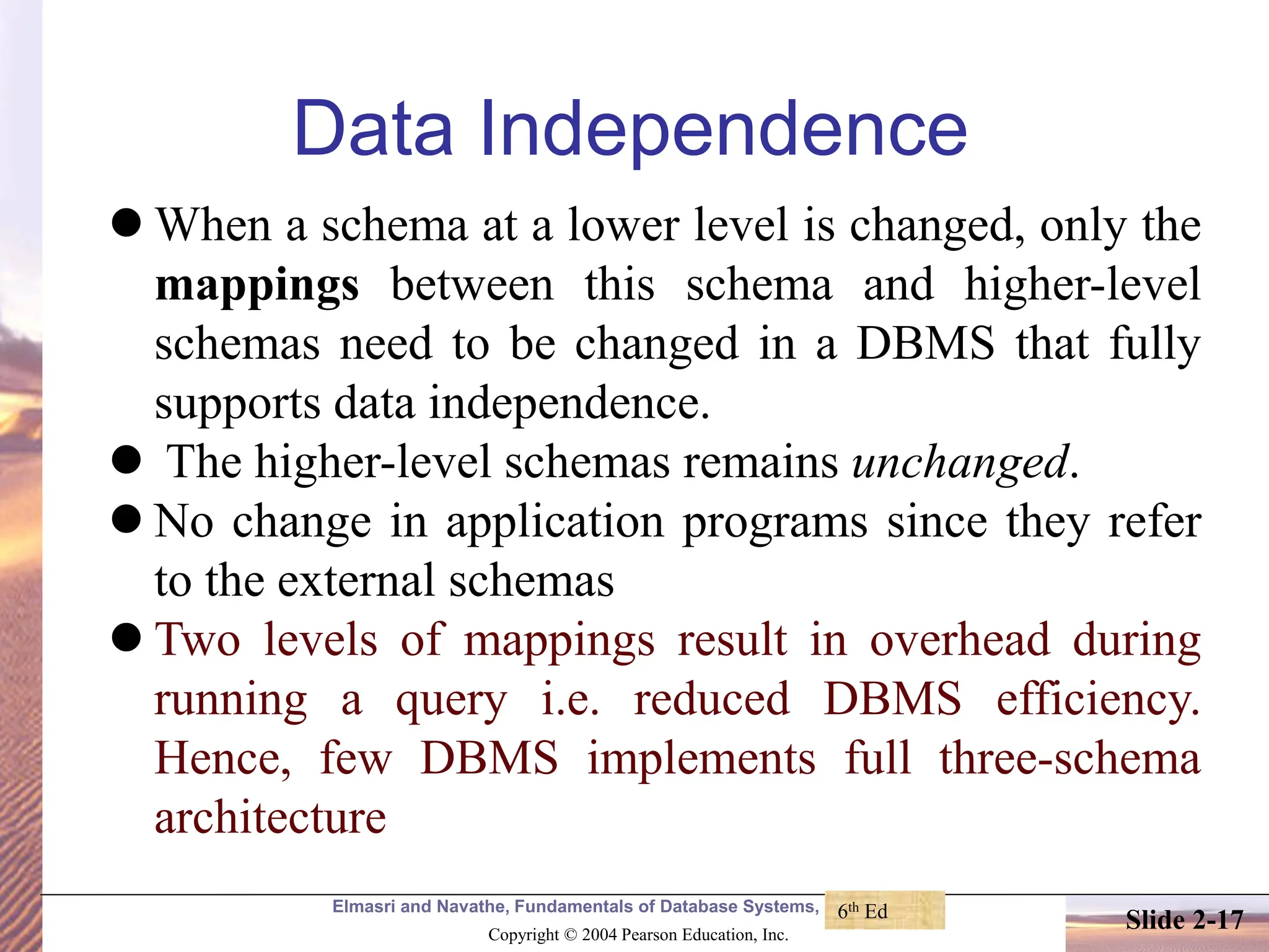 Elmasri and Navathe, Fundamentals of Database Systems, Fourth Edition Copyright © 2004 Pearson Education, Inc. Slide 2-17 Data Independence ⚫ When a schema at a lower level is changed, only the mappings between this schema and higher-level schemas need to be changed in a DBMS that fully supports data independence. ⚫ The higher-level schemas remains unchanged. ⚫ No change in application programs since they refer to the external schemas ⚫ Two levels of mappings result in overhead during running a query i.e. reduced DBMS efficiency. Hence, few DBMS implements full three-schema architecture 6th Ed 