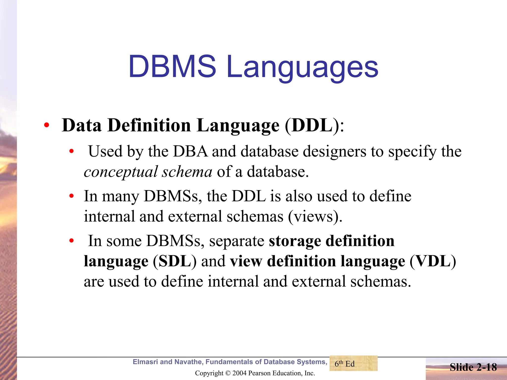 Elmasri and Navathe, Fundamentals of Database Systems, Fourth Edition Copyright © 2004 Pearson Education, Inc. Slide 2-18 DBMS Languages • Data Definition Language (DDL): • Used by the DBA and database designers to specify the conceptual schema of a database. • In many DBMSs, the DDL is also used to define internal and external schemas (views). • In some DBMSs, separate storage definition language (SDL) and view definition language (VDL) are used to define internal and external schemas. 6th Ed 