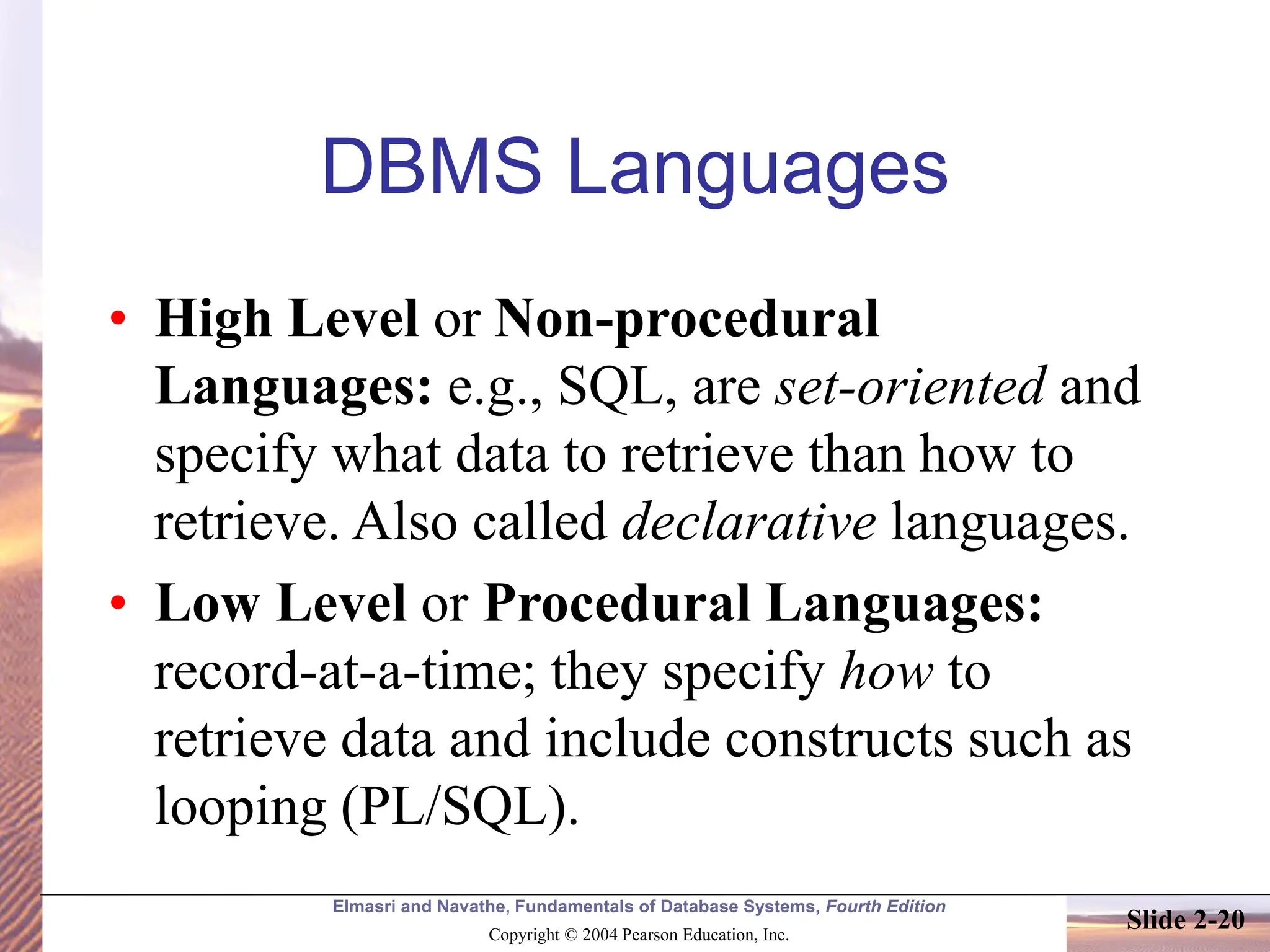 Elmasri and Navathe, Fundamentals of Database Systems, Fourth Edition Copyright © 2004 Pearson Education, Inc. Slide 2-20 DBMS Languages • High Level or Non-procedural Languages: e.g., SQL, are set-oriented and specify what data to retrieve than how to retrieve. Also called declarative languages. • Low Level or Procedural Languages: record-at-a-time; they specify how to retrieve data and include constructs such as looping (PL/SQL). 