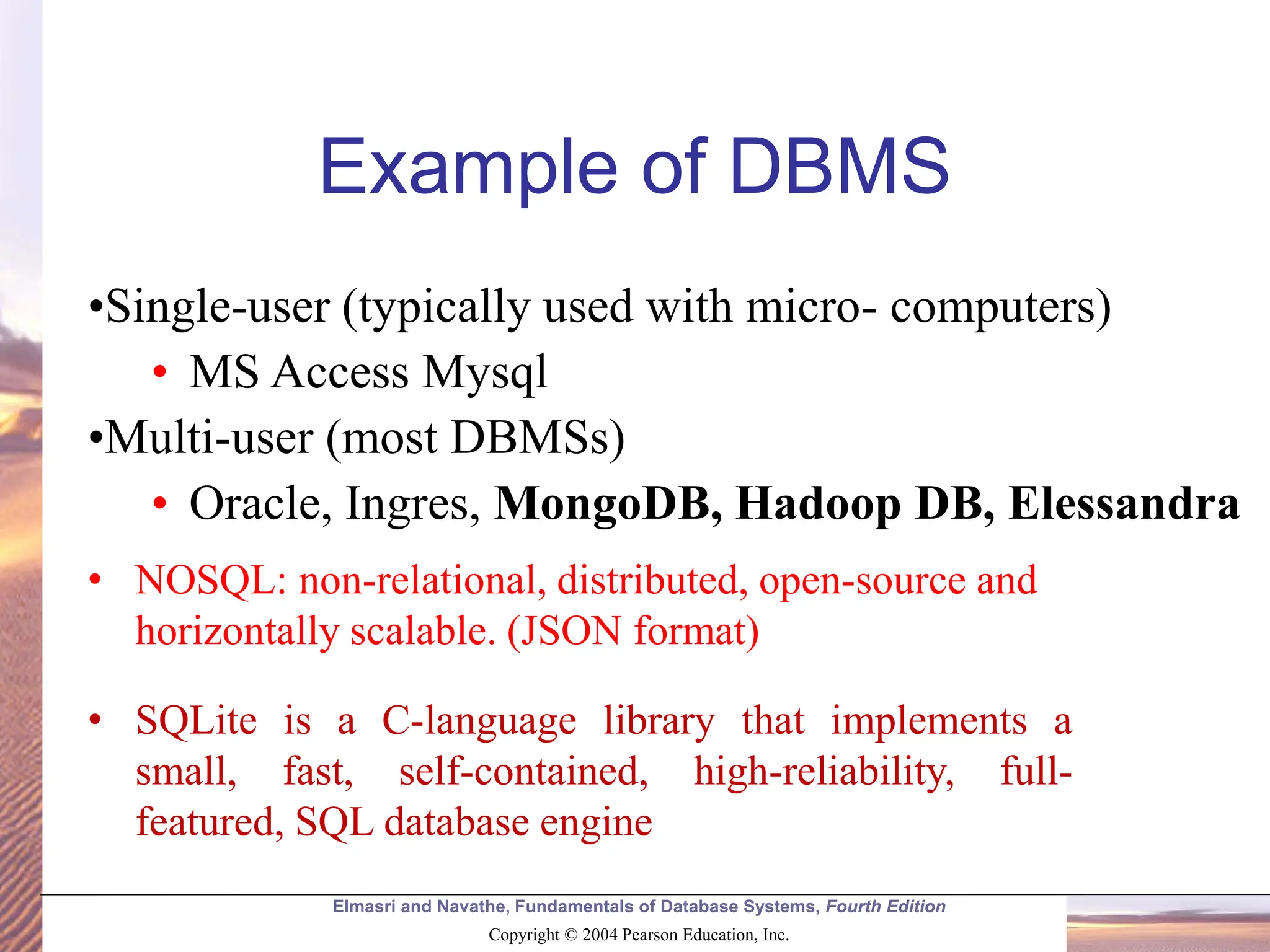 Elmasri and Navathe, Fundamentals of Database Systems, Fourth Edition Copyright © 2004 Pearson Education, Inc. •Single-user (typically used with micro- computers) • MS Access Mysql •Multi-user (most DBMSs) • Oracle, Ingres, MongoDB, Hadoop DB, Elessandra Example of DBMS • NOSQL: non-relational, distributed, open-source and horizontally scalable. (JSON format) • SQLite is a C-language library that implements a small, fast, self-contained, high-reliability, full- featured, SQL database engine 