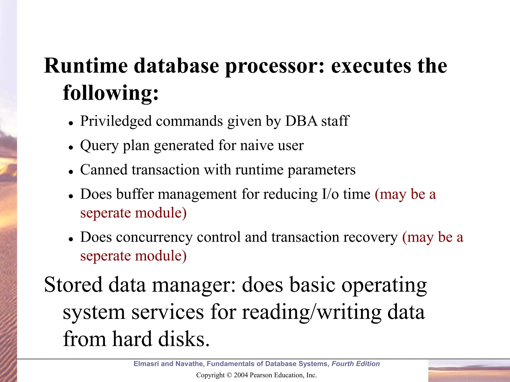 Elmasri and Navathe, Fundamentals of Database Systems, Fourth Edition Copyright © 2004 Pearson Education, Inc. Runtime database processor: executes the following: ⚫ Priviledged commands given by DBA staff ⚫ Query plan generated for naive user ⚫ Canned transaction with runtime parameters ⚫ Does buffer management for reducing I/o time (may be a seperate module) ⚫ Does concurrency control and transaction recovery (may be a seperate module) Stored data manager: does basic operating system services for reading/writing data from hard disks. 
