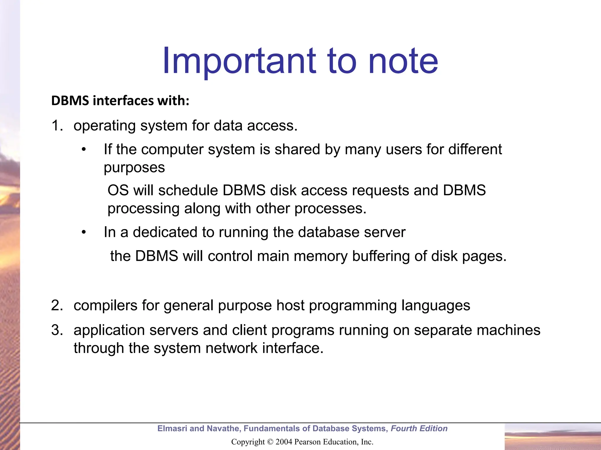 Elmasri and Navathe, Fundamentals of Database Systems, Fourth Edition Copyright © 2004 Pearson Education, Inc. Important to note DBMS interfaces with: 1. operating system for data access. • If the computer system is shared by many users for different purposes OS will schedule DBMS disk access requests and DBMS processing along with other processes. • In a dedicated to running the database server the DBMS will control main memory buffering of disk pages. 2. compilers for general purpose host programming languages 3. application servers and client programs running on separate machines through the system network interface. 