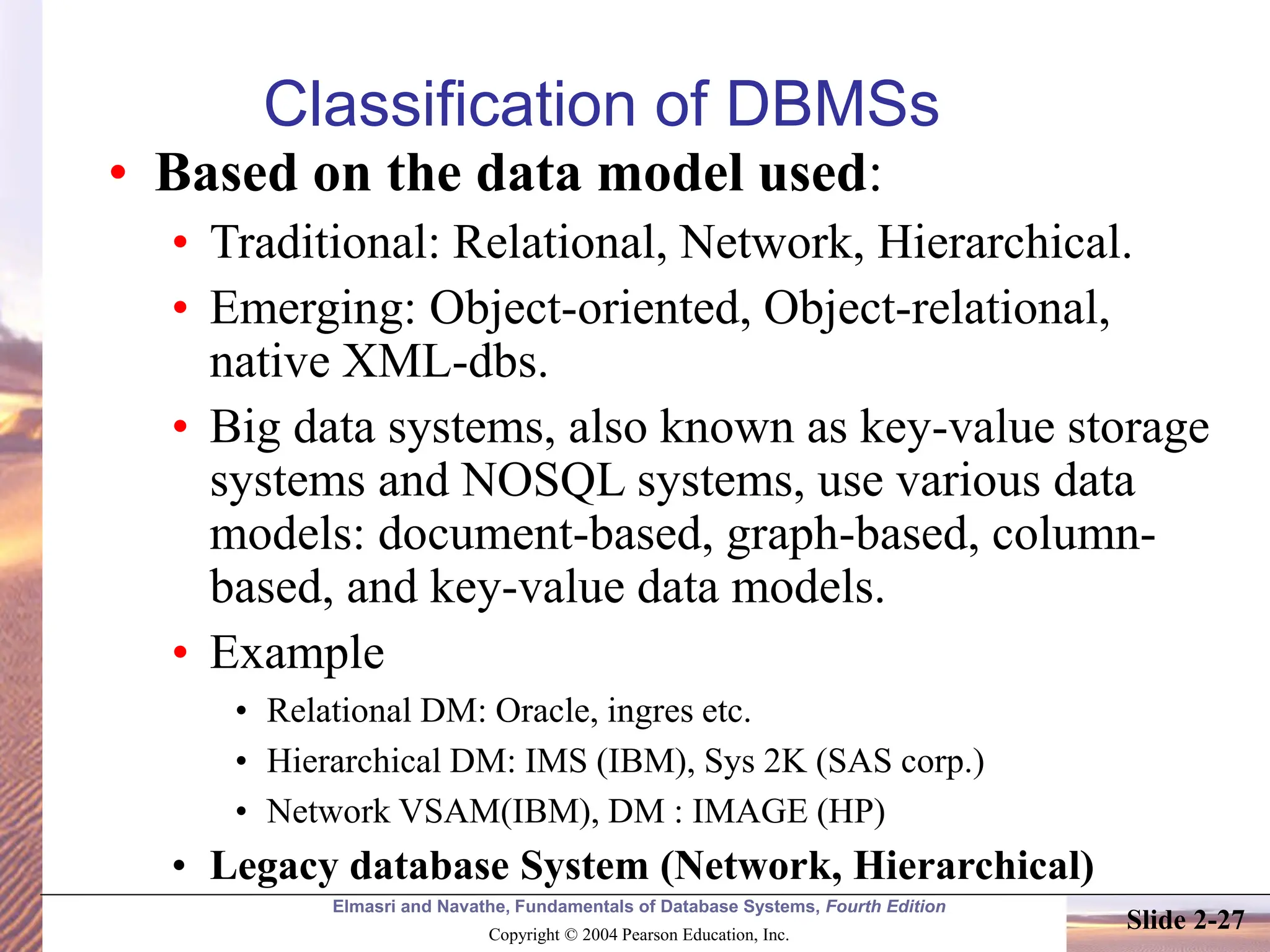 Elmasri and Navathe, Fundamentals of Database Systems, Fourth Edition Copyright © 2004 Pearson Education, Inc. Slide 2-27 Classification of DBMSs • Based on the data model used: • Traditional: Relational, Network, Hierarchical. • Emerging: Object-oriented, Object-relational, native XML-dbs. • Big data systems, also known as key-value storage systems and NOSQL systems, use various data models: document-based, graph-based, column- based, and key-value data models. • Example • Relational DM: Oracle, ingres etc. • Hierarchical DM: IMS (IBM), Sys 2K (SAS corp.) • Network VSAM(IBM), DM : IMAGE (HP) • Legacy database System (Network, Hierarchical) 