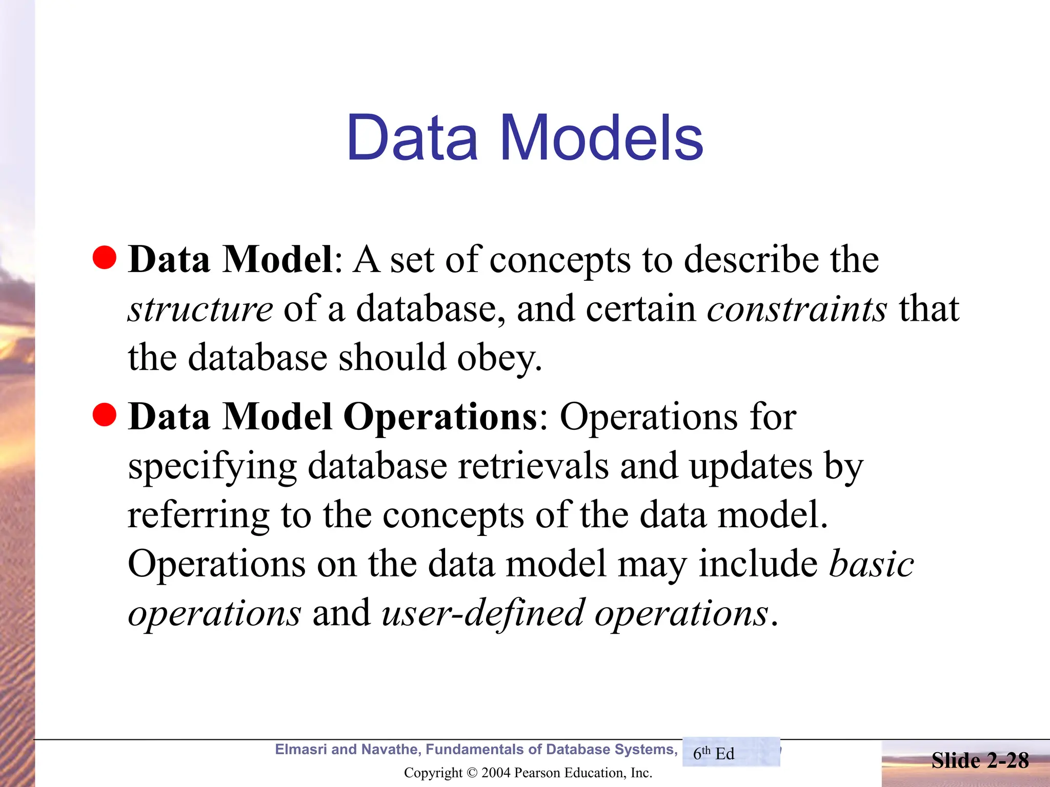 Elmasri and Navathe, Fundamentals of Database Systems, Fourth Edition Copyright © 2004 Pearson Education, Inc. Slide 2-28 Data Models ⚫ Data Model: A set of concepts to describe the structure of a database, and certain constraints that the database should obey. ⚫ Data Model Operations: Operations for specifying database retrievals and updates by referring to the concepts of the data model. Operations on the data model may include basic operations and user-defined operations. 6th Ed 