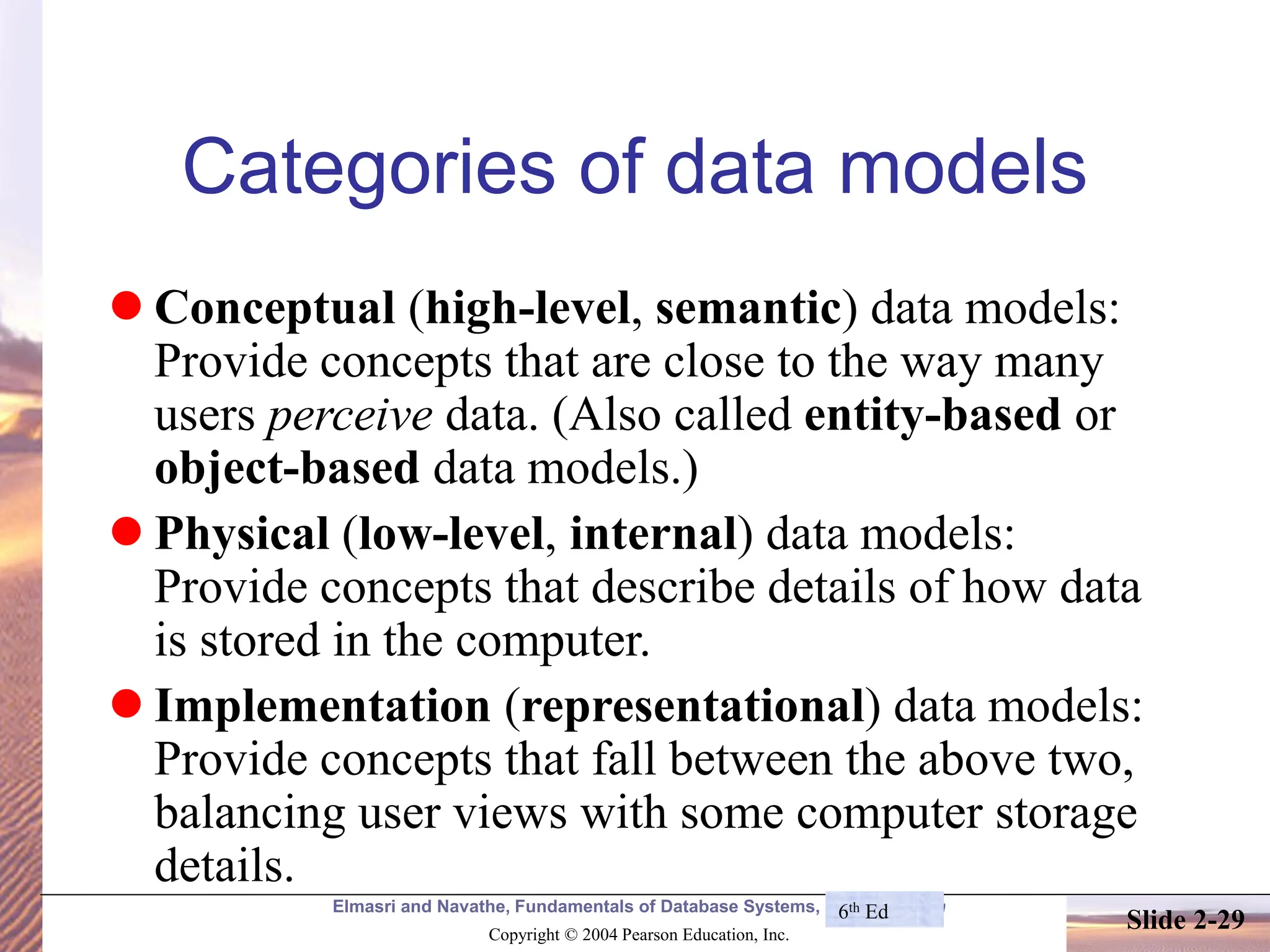 Elmasri and Navathe, Fundamentals of Database Systems, Fourth Edition Copyright © 2004 Pearson Education, Inc. Slide 2-29 Categories of data models ⚫ Conceptual (high-level, semantic) data models: Provide concepts that are close to the way many users perceive data. (Also called entity-based or object-based data models.) ⚫ Physical (low-level, internal) data models: Provide concepts that describe details of how data is stored in the computer. ⚫ Implementation (representational) data models: Provide concepts that fall between the above two, balancing user views with some computer storage details. 6th Ed 