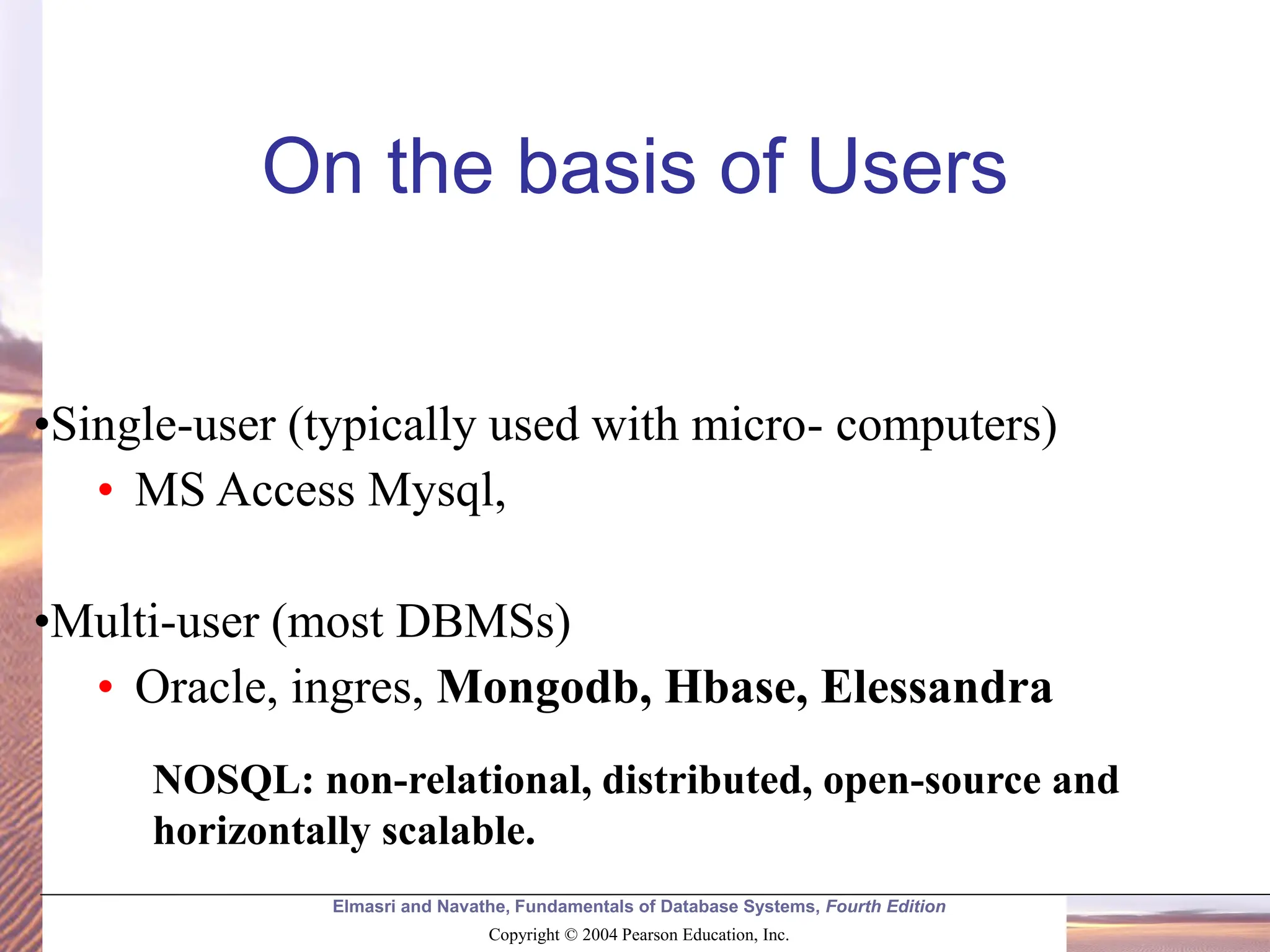 Elmasri and Navathe, Fundamentals of Database Systems, Fourth Edition Copyright © 2004 Pearson Education, Inc. •Single-user (typically used with micro- computers) • MS Access Mysql, •Multi-user (most DBMSs) • Oracle, ingres, Mongodb, Hbase, Elessandra On the basis of Users NOSQL: non-relational, distributed, open-source and horizontally scalable. 
