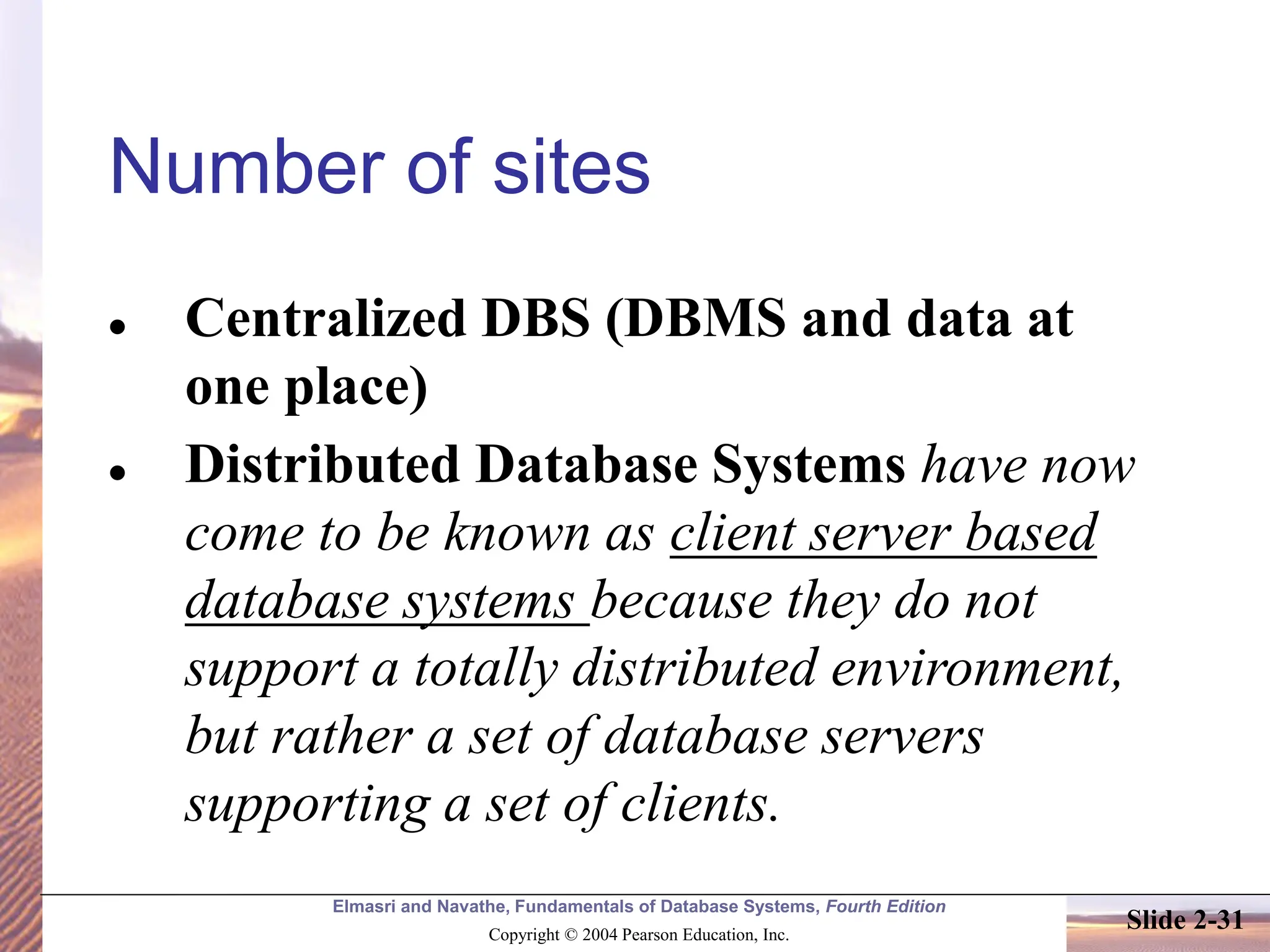 Elmasri and Navathe, Fundamentals of Database Systems, Fourth Edition Copyright © 2004 Pearson Education, Inc. Slide 2-31 Number of sites ⚫ Centralized DBS (DBMS and data at one place) ⚫ Distributed Database Systems have now come to be known as client server based database systems because they do not support a totally distributed environment, but rather a set of database servers supporting a set of clients. 