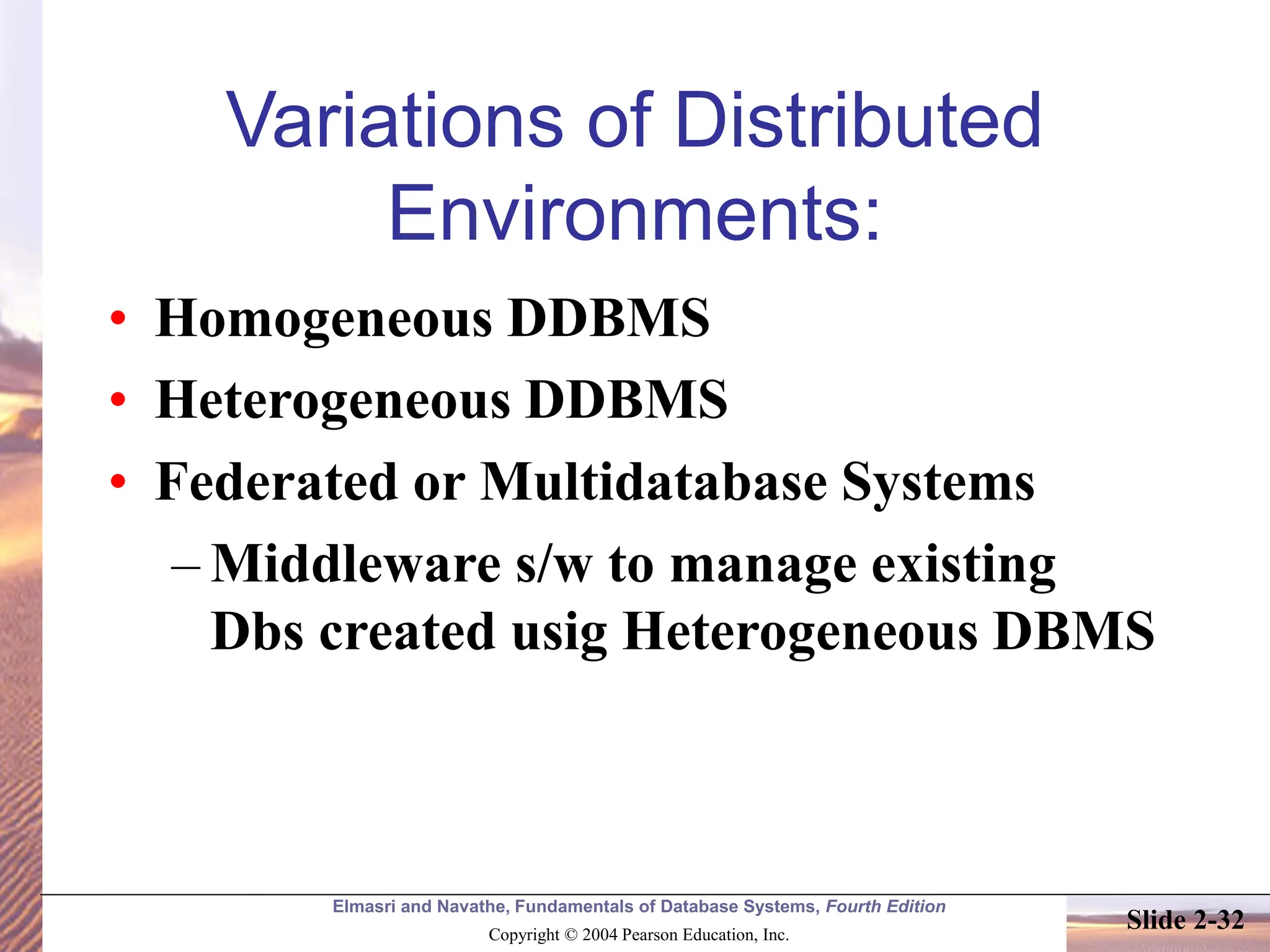 Elmasri and Navathe, Fundamentals of Database Systems, Fourth Edition Copyright © 2004 Pearson Education, Inc. Slide 2-32 Variations of Distributed Environments: • Homogeneous DDBMS • Heterogeneous DDBMS • Federated or Multidatabase Systems – Middleware s/w to manage existing Dbs created usig Heterogeneous DBMS 