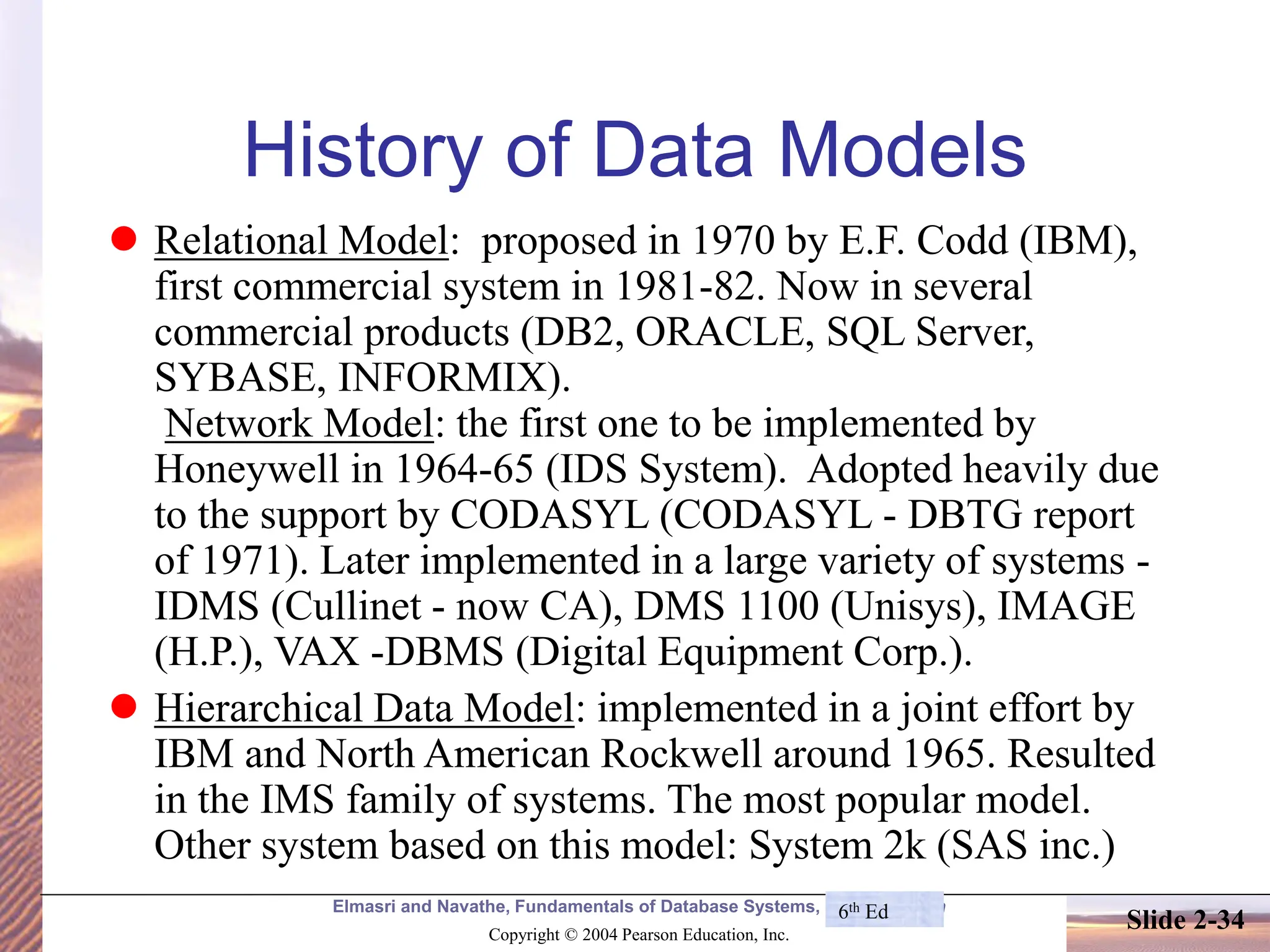 Elmasri and Navathe, Fundamentals of Database Systems, Fourth Edition Copyright © 2004 Pearson Education, Inc. Slide 2-34 History of Data Models ⚫ Relational Model: proposed in 1970 by E.F. Codd (IBM), first commercial system in 1981-82. Now in several commercial products (DB2, ORACLE, SQL Server, SYBASE, INFORMIX). Network Model: the first one to be implemented by Honeywell in 1964-65 (IDS System). Adopted heavily due to the support by CODASYL (CODASYL - DBTG report of 1971). Later implemented in a large variety of systems - IDMS (Cullinet - now CA), DMS 1100 (Unisys), IMAGE (H.P.), VAX -DBMS (Digital Equipment Corp.). ⚫ Hierarchical Data Model: implemented in a joint effort by IBM and North American Rockwell around 1965. Resulted in the IMS family of systems. The most popular model. Other system based on this model: System 2k (SAS inc.) 6th Ed 
