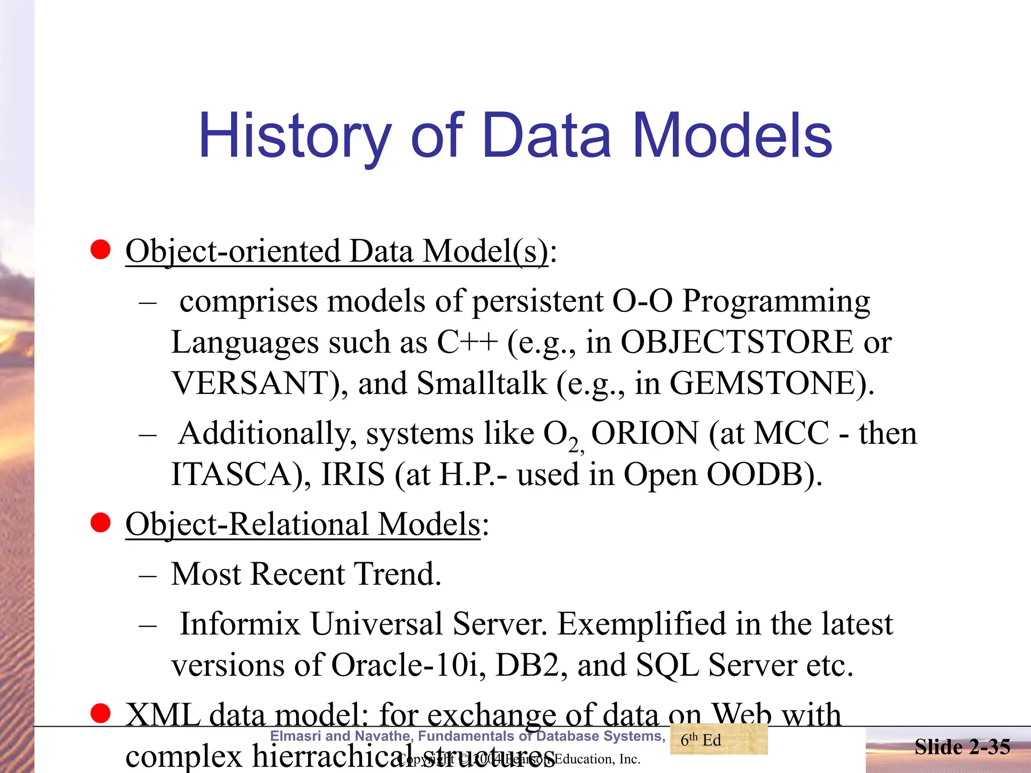 Elmasri and Navathe, Fundamentals of Database Systems, Fourth Edition Copyright © 2004 Pearson Education, Inc. Slide 2-35 History of Data Models ⚫ Object-oriented Data Model(s): – comprises models of persistent O-O Programming Languages such as C++ (e.g., in OBJECTSTORE or VERSANT), and Smalltalk (e.g., in GEMSTONE). – Additionally, systems like O2, ORION (at MCC - then ITASCA), IRIS (at H.P.- used in Open OODB). ⚫ Object-Relational Models: – Most Recent Trend. – Informix Universal Server. Exemplified in the latest versions of Oracle-10i, DB2, and SQL Server etc. ⚫ XML data model: for exchange of data on Web with complex hierrachical structures 6th Ed 