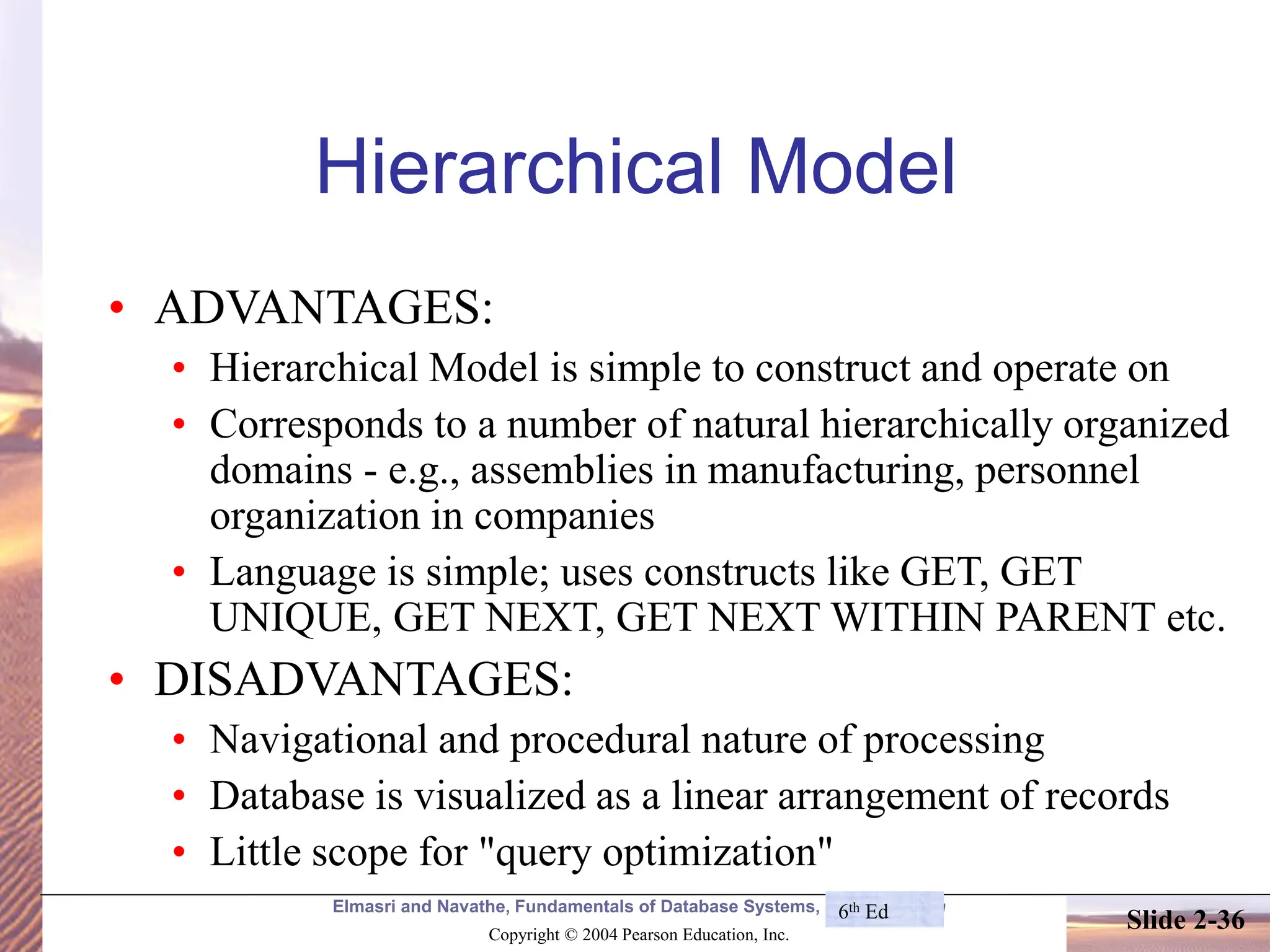Elmasri and Navathe, Fundamentals of Database Systems, Fourth Edition Copyright © 2004 Pearson Education, Inc. Slide 2-36 Hierarchical Model • ADVANTAGES: • Hierarchical Model is simple to construct and operate on • Corresponds to a number of natural hierarchically organized domains - e.g., assemblies in manufacturing, personnel organization in companies • Language is simple; uses constructs like GET, GET UNIQUE, GET NEXT, GET NEXT WITHIN PARENT etc. • DISADVANTAGES: • Navigational and procedural nature of processing • Database is visualized as a linear arrangement of records • Little scope for "query optimization" 6th Ed 