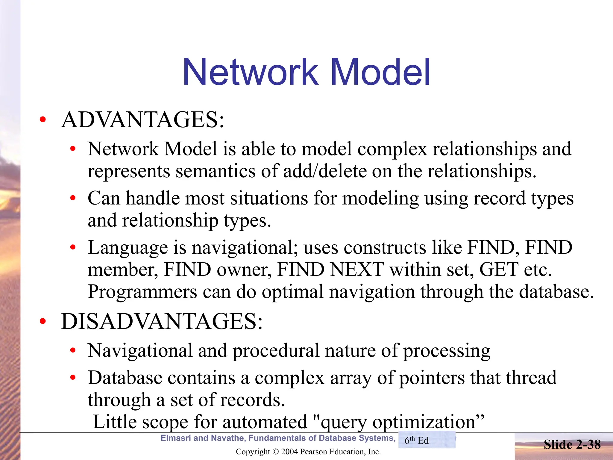 Elmasri and Navathe, Fundamentals of Database Systems, Fourth Edition Copyright © 2004 Pearson Education, Inc. Slide 2-38 Network Model • ADVANTAGES: • Network Model is able to model complex relationships and represents semantics of add/delete on the relationships. • Can handle most situations for modeling using record types and relationship types. • Language is navigational; uses constructs like FIND, FIND member, FIND owner, FIND NEXT within set, GET etc. Programmers can do optimal navigation through the database. • DISADVANTAGES: • Navigational and procedural nature of processing • Database contains a complex array of pointers that thread through a set of records. Little scope for automated "query optimization” 6th Ed 