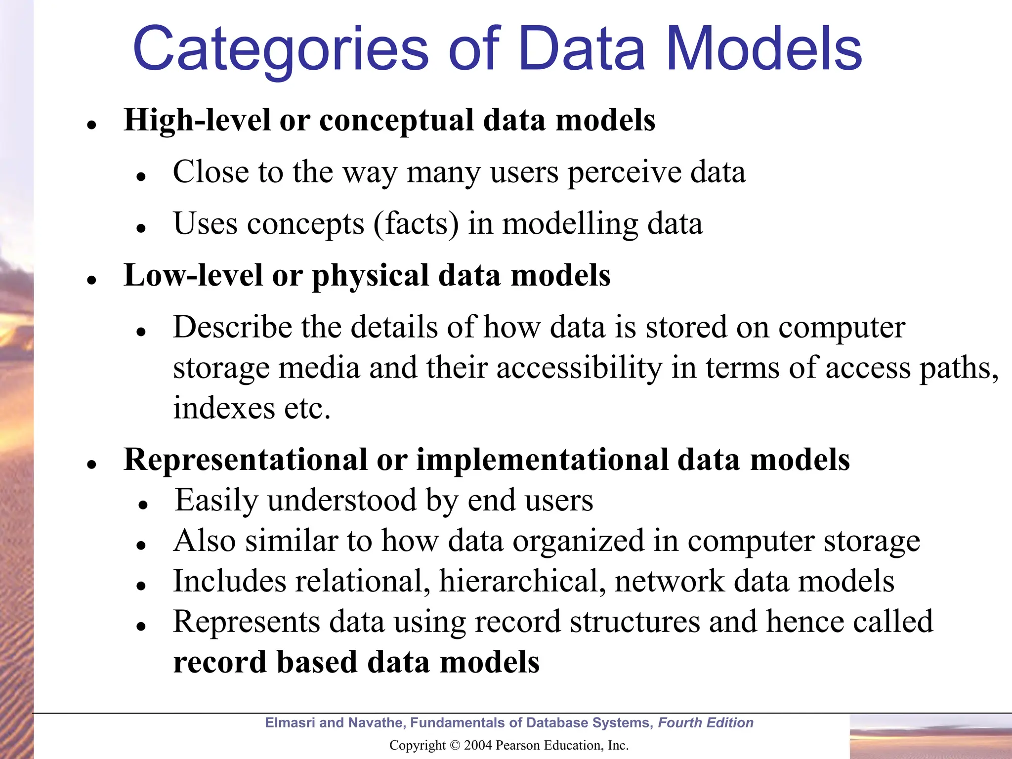 Elmasri and Navathe, Fundamentals of Database Systems, Fourth Edition Copyright © 2004 Pearson Education, Inc. Categories of Data Models ⚫ High-level or conceptual data models ⚫ Close to the way many users perceive data ⚫ Uses concepts (facts) in modelling data ⚫ Low-level or physical data models ⚫ Describe the details of how data is stored on computer storage media and their accessibility in terms of access paths, indexes etc. ⚫ Representational or implementational data models ⚫ Easily understood by end users ⚫ Also similar to how data organized in computer storage ⚫ Includes relational, hierarchical, network data models ⚫ Represents data using record structures and hence called record based data models 
