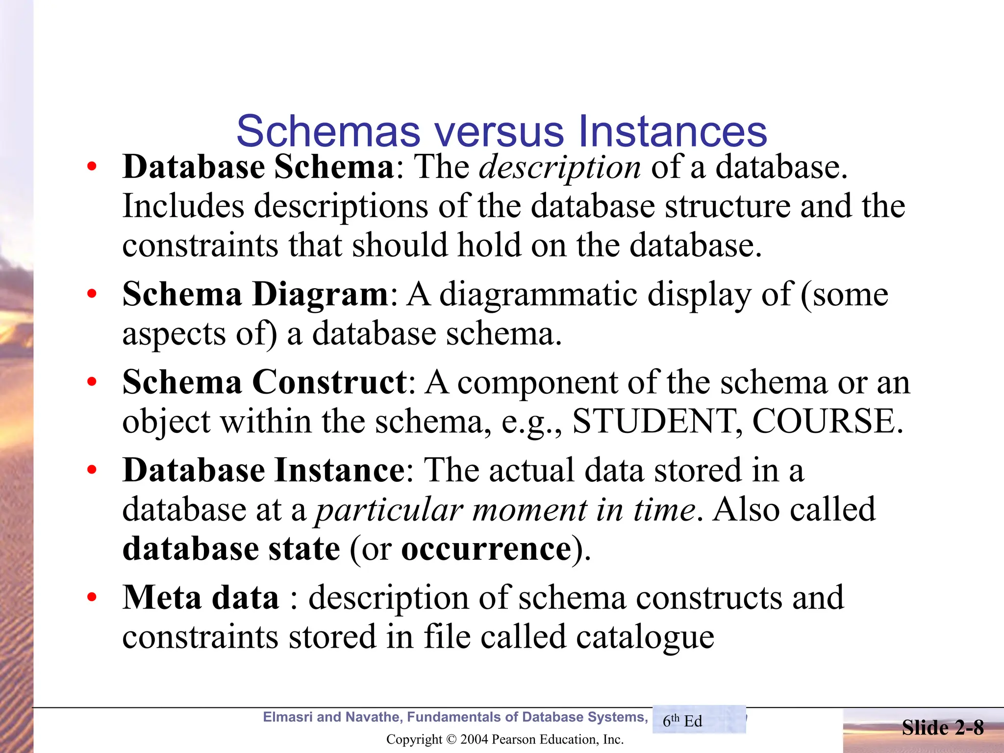 Elmasri and Navathe, Fundamentals of Database Systems, Fourth Edition Copyright © 2004 Pearson Education, Inc. Slide 2-8 Schemas versus Instances • Database Schema: The description of a database. Includes descriptions of the database structure and the constraints that should hold on the database. • Schema Diagram: A diagrammatic display of (some aspects of) a database schema. • Schema Construct: A component of the schema or an object within the schema, e.g., STUDENT, COURSE. • Database Instance: The actual data stored in a database at a particular moment in time. Also called database state (or occurrence). • Meta data : description of schema constructs and constraints stored in file called catalogue 6th Ed 