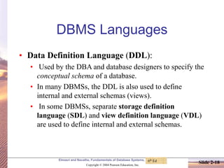 Elmasri and Navathe, Fundamentals of Database Systems, Fourth Edition
Copyright © 2004 Pearson Education, Inc.
Slide 2-18
DBMS Languages
• Data Definition Language (DDL):
• Used by the DBA and database designers to specify the
conceptual schema of a database.
• In many DBMSs, the DDL is also used to define
internal and external schemas (views).
• In some DBMSs, separate storage definition
language (SDL) and view definition language (VDL)
are used to define internal and external schemas.
6th Ed
 
