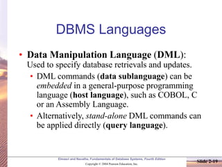 Elmasri and Navathe, Fundamentals of Database Systems, Fourth Edition
Copyright © 2004 Pearson Education, Inc.
Slide 2-19
DBMS Languages
• Data Manipulation Language (DML):
Used to specify database retrievals and updates.
• DML commands (data sublanguage) can be
embedded in a general-purpose programming
language (host language), such as COBOL, C
or an Assembly Language.
• Alternatively, stand-alone DML commands can
be applied directly (query language).
 