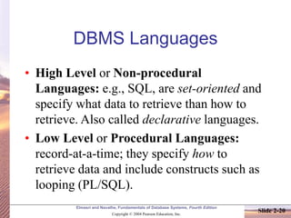 Elmasri and Navathe, Fundamentals of Database Systems, Fourth Edition
Copyright © 2004 Pearson Education, Inc.
Slide 2-20
DBMS Languages
• High Level or Non-procedural
Languages: e.g., SQL, are set-oriented and
specify what data to retrieve than how to
retrieve. Also called declarative languages.
• Low Level or Procedural Languages:
record-at-a-time; they specify how to
retrieve data and include constructs such as
looping (PL/SQL).
 