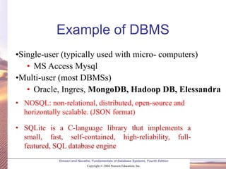 Elmasri and Navathe, Fundamentals of Database Systems, Fourth Edition
Copyright © 2004 Pearson Education, Inc.
•Single-user (typically used with micro- computers)
• MS Access Mysql
•Multi-user (most DBMSs)
• Oracle, Ingres, MongoDB, Hadoop DB, Elessandra
Example of DBMS
• NOSQL: non-relational, distributed, open-source and
horizontally scalable. (JSON format)
• SQLite is a C-language library that implements a
small, fast, self-contained, high-reliability, full-
featured, SQL database engine
 