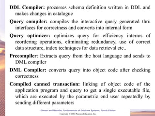Elmasri and Navathe, Fundamentals of Database Systems, Fourth Edition
Copyright © 2004 Pearson Education, Inc.
DDL Compiler: processes schema definition written in DDL and
makes changes in catalogue
Query compiler: compiles the interactive query generated thru
interfaces for correctness and converts into internal form
Query optimizer: optimizes query for efficiency interms of
reordering operations, eliminating redundancy, use of correct
data structure, index techniques for data retrieval etc..
Precompiler: Extracts query from the host language and sends to
DML compiler
DML Compiler: converts query into object code after checking
correctness
Compiled canned transaction: linking of object code of the
application program and query to get a single executable file,
which are executed by the parametric end user repeatedly by
sending different parameters
 