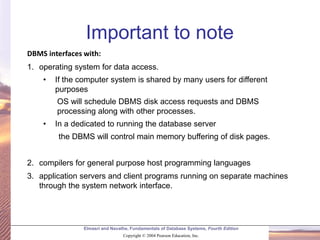 Elmasri and Navathe, Fundamentals of Database Systems, Fourth Edition
Copyright © 2004 Pearson Education, Inc.
Important to note
DBMS interfaces with:
1. operating system for data access.
• If the computer system is shared by many users for different
purposes
OS will schedule DBMS disk access requests and DBMS
processing along with other processes.
• In a dedicated to running the database server
the DBMS will control main memory buffering of disk pages.
2. compilers for general purpose host programming languages
3. application servers and client programs running on separate machines
through the system network interface.
 