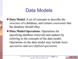 Elmasri and Navathe, Fundamentals of Database Systems, Fourth Edition
Copyright © 2004 Pearson Education, Inc.
Slide 2-28
Data Models
⚫ Data Model: A set of concepts to describe the
structure of a database, and certain constraints that
the database should obey.
⚫ Data Model Operations: Operations for
specifying database retrievals and updates by
referring to the concepts of the data model.
Operations on the data model may include basic
operations and user-defined operations.
6th Ed
 