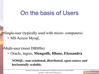 Elmasri and Navathe, Fundamentals of Database Systems, Fourth Edition
Copyright © 2004 Pearson Education, Inc.
•Single-user (typically used with micro- computers)
• MS Access Mysql,
•Multi-user (most DBMSs)
• Oracle, ingres, Mongodb, Hbase, Elessandra
On the basis of Users
NOSQL: non-relational, distributed, open-source and
horizontally scalable.
 