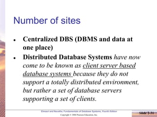 Elmasri and Navathe, Fundamentals of Database Systems, Fourth Edition
Copyright © 2004 Pearson Education, Inc.
Slide 2-31
Number of sites
⚫ Centralized DBS (DBMS and data at
one place)
⚫ Distributed Database Systems have now
come to be known as client server based
database systems because they do not
support a totally distributed environment,
but rather a set of database servers
supporting a set of clients.
 